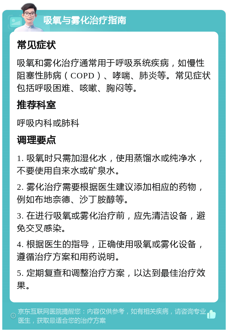 吸氧与雾化治疗指南 常见症状 吸氧和雾化治疗通常用于呼吸系统疾病，如慢性阻塞性肺病（COPD）、哮喘、肺炎等。常见症状包括呼吸困难、咳嗽、胸闷等。 推荐科室 呼吸内科或肺科 调理要点 1. 吸氧时只需加湿化水，使用蒸馏水或纯净水，不要使用自来水或矿泉水。 2. 雾化治疗需要根据医生建议添加相应的药物，例如布地奈德、沙丁胺醇等。 3. 在进行吸氧或雾化治疗前，应先清洁设备，避免交叉感染。 4. 根据医生的指导，正确使用吸氧或雾化设备，遵循治疗方案和用药说明。 5. 定期复查和调整治疗方案，以达到最佳治疗效果。