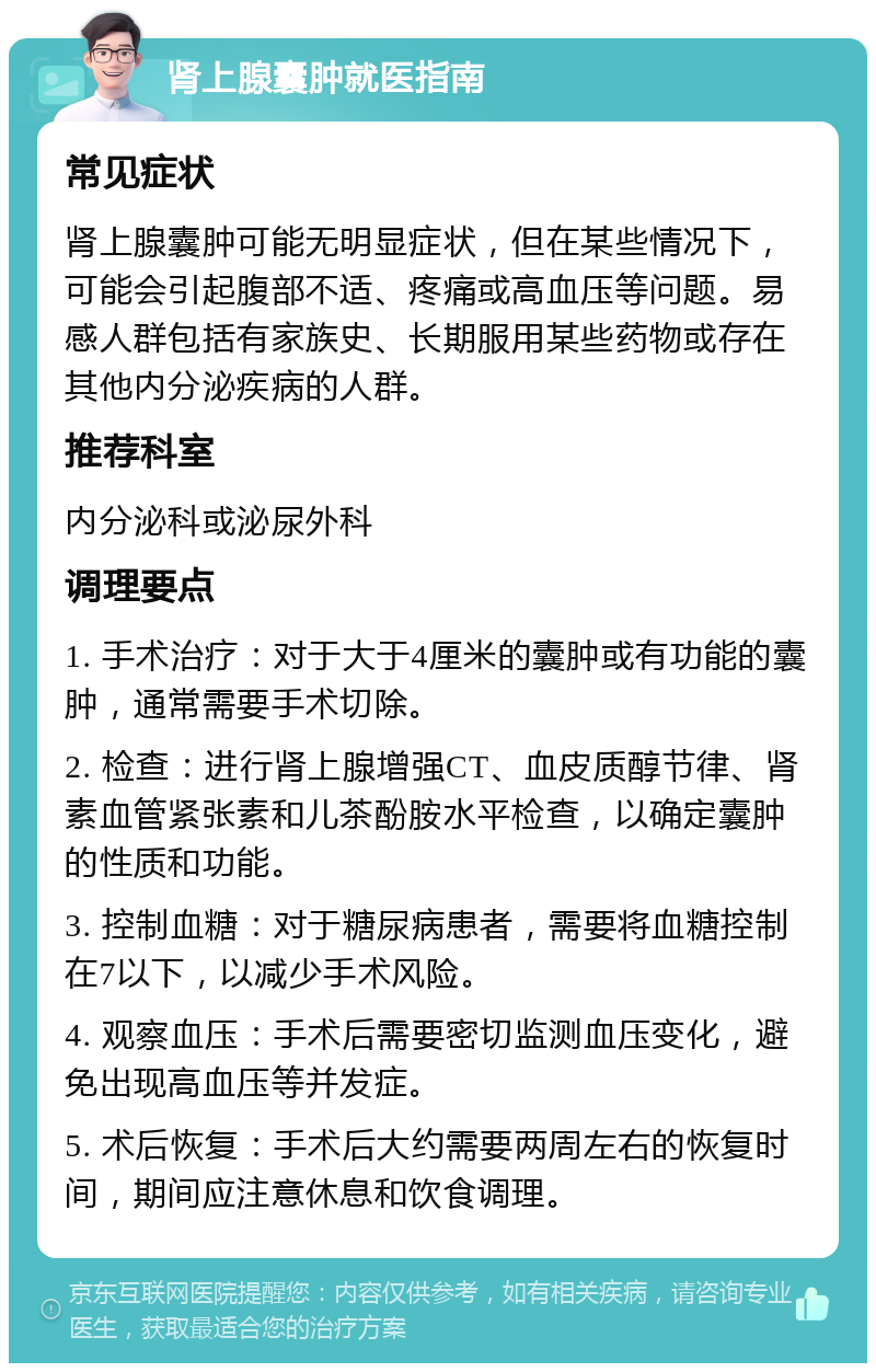 肾上腺囊肿就医指南 常见症状 肾上腺囊肿可能无明显症状，但在某些情况下，可能会引起腹部不适、疼痛或高血压等问题。易感人群包括有家族史、长期服用某些药物或存在其他内分泌疾病的人群。 推荐科室 内分泌科或泌尿外科 调理要点 1. 手术治疗：对于大于4厘米的囊肿或有功能的囊肿，通常需要手术切除。 2. 检查：进行肾上腺增强CT、血皮质醇节律、肾素血管紧张素和儿茶酚胺水平检查，以确定囊肿的性质和功能。 3. 控制血糖：对于糖尿病患者，需要将血糖控制在7以下，以减少手术风险。 4. 观察血压：手术后需要密切监测血压变化，避免出现高血压等并发症。 5. 术后恢复：手术后大约需要两周左右的恢复时间，期间应注意休息和饮食调理。