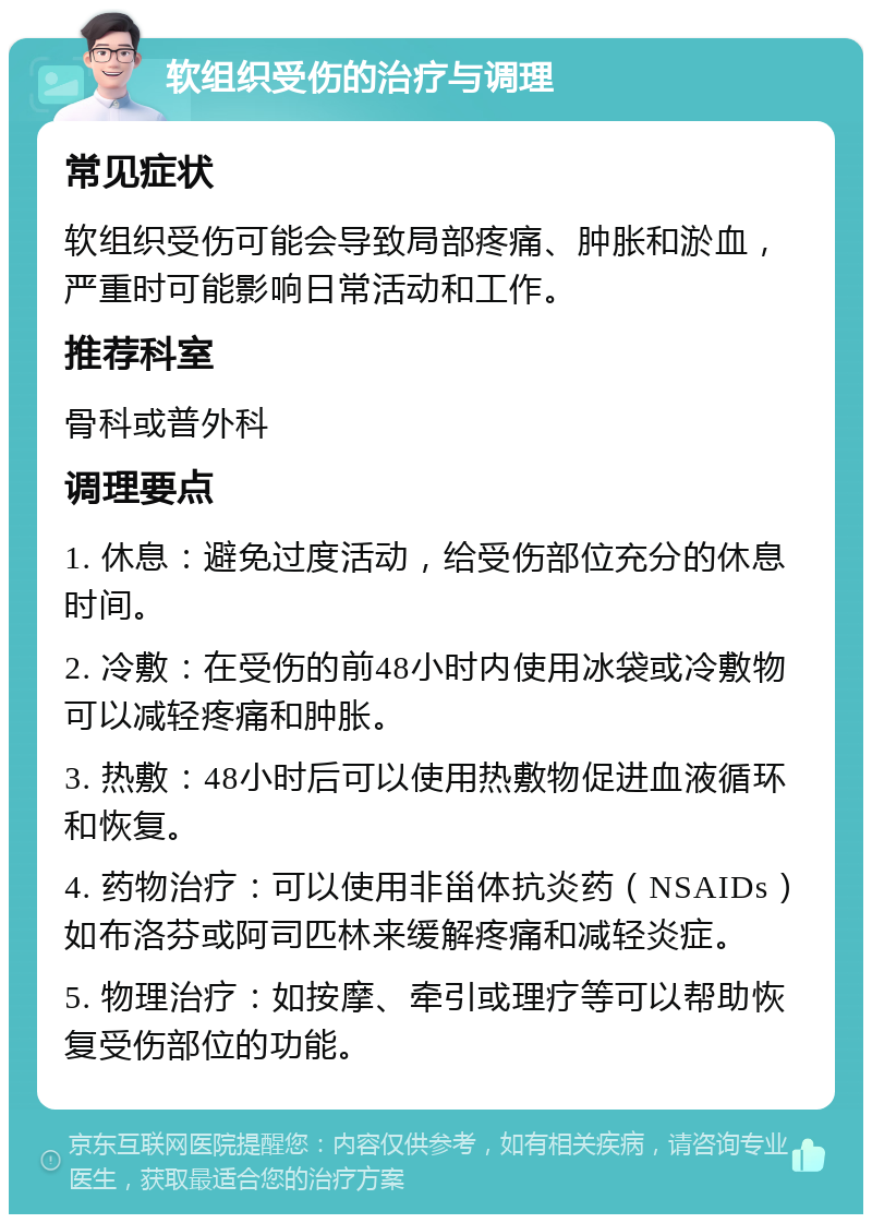 软组织受伤的治疗与调理 常见症状 软组织受伤可能会导致局部疼痛、肿胀和淤血，严重时可能影响日常活动和工作。 推荐科室 骨科或普外科 调理要点 1. 休息：避免过度活动，给受伤部位充分的休息时间。 2. 冷敷：在受伤的前48小时内使用冰袋或冷敷物可以减轻疼痛和肿胀。 3. 热敷：48小时后可以使用热敷物促进血液循环和恢复。 4. 药物治疗：可以使用非甾体抗炎药（NSAIDs）如布洛芬或阿司匹林来缓解疼痛和减轻炎症。 5. 物理治疗：如按摩、牵引或理疗等可以帮助恢复受伤部位的功能。