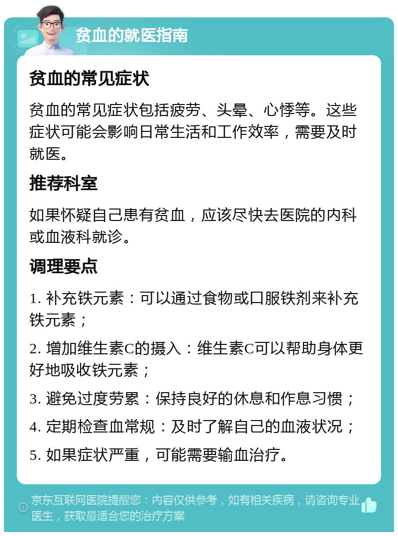 贫血的就医指南 贫血的常见症状 贫血的常见症状包括疲劳、头晕、心悸等。这些症状可能会影响日常生活和工作效率，需要及时就医。 推荐科室 如果怀疑自己患有贫血，应该尽快去医院的内科或血液科就诊。 调理要点 1. 补充铁元素：可以通过食物或口服铁剂来补充铁元素； 2. 增加维生素C的摄入：维生素C可以帮助身体更好地吸收铁元素； 3. 避免过度劳累：保持良好的休息和作息习惯； 4. 定期检查血常规：及时了解自己的血液状况； 5. 如果症状严重，可能需要输血治疗。