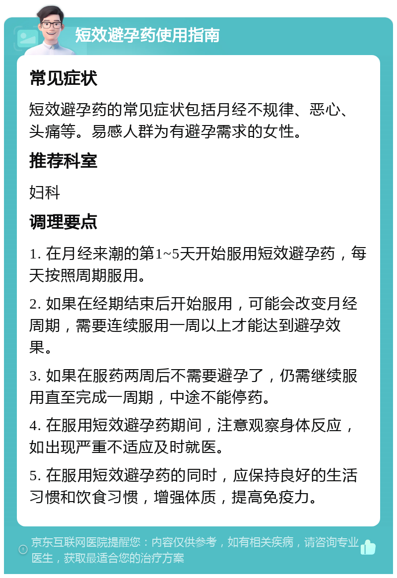 短效避孕药使用指南 常见症状 短效避孕药的常见症状包括月经不规律、恶心、头痛等。易感人群为有避孕需求的女性。 推荐科室 妇科 调理要点 1. 在月经来潮的第1~5天开始服用短效避孕药，每天按照周期服用。 2. 如果在经期结束后开始服用，可能会改变月经周期，需要连续服用一周以上才能达到避孕效果。 3. 如果在服药两周后不需要避孕了，仍需继续服用直至完成一周期，中途不能停药。 4. 在服用短效避孕药期间，注意观察身体反应，如出现严重不适应及时就医。 5. 在服用短效避孕药的同时，应保持良好的生活习惯和饮食习惯，增强体质，提高免疫力。