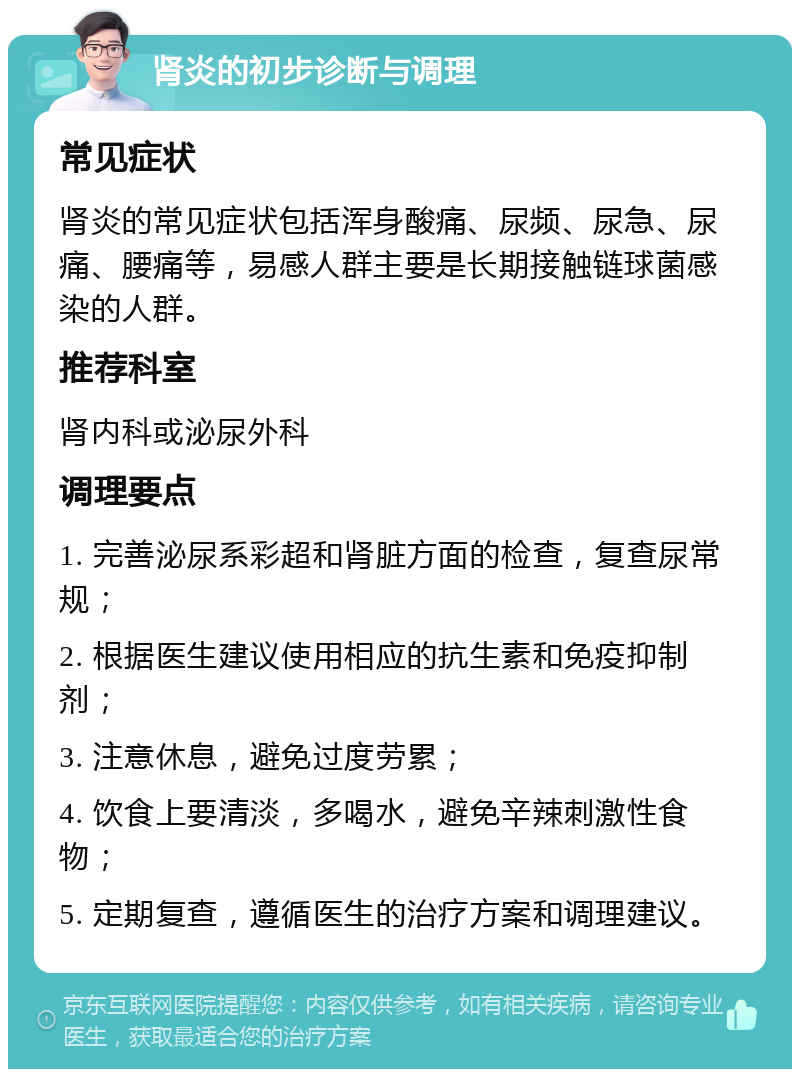 肾炎的初步诊断与调理 常见症状 肾炎的常见症状包括浑身酸痛、尿频、尿急、尿痛、腰痛等，易感人群主要是长期接触链球菌感染的人群。 推荐科室 肾内科或泌尿外科 调理要点 1. 完善泌尿系彩超和肾脏方面的检查，复查尿常规； 2. 根据医生建议使用相应的抗生素和免疫抑制剂； 3. 注意休息，避免过度劳累； 4. 饮食上要清淡，多喝水，避免辛辣刺激性食物； 5. 定期复查，遵循医生的治疗方案和调理建议。