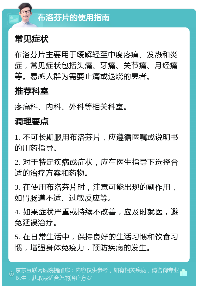 布洛芬片的使用指南 常见症状 布洛芬片主要用于缓解轻至中度疼痛、发热和炎症，常见症状包括头痛、牙痛、关节痛、月经痛等。易感人群为需要止痛或退烧的患者。 推荐科室 疼痛科、内科、外科等相关科室。 调理要点 1. 不可长期服用布洛芬片，应遵循医嘱或说明书的用药指导。 2. 对于特定疾病或症状，应在医生指导下选择合适的治疗方案和药物。 3. 在使用布洛芬片时，注意可能出现的副作用，如胃肠道不适、过敏反应等。 4. 如果症状严重或持续不改善，应及时就医，避免延误治疗。 5. 在日常生活中，保持良好的生活习惯和饮食习惯，增强身体免疫力，预防疾病的发生。