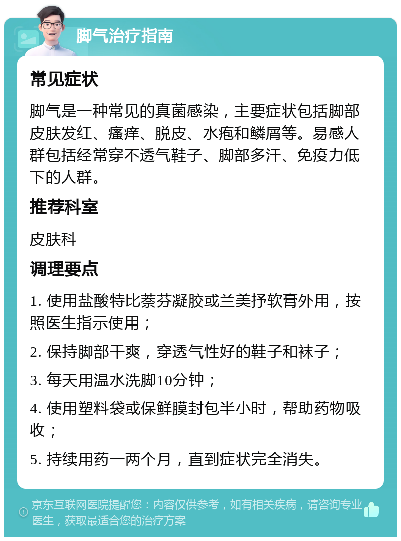 脚气治疗指南 常见症状 脚气是一种常见的真菌感染，主要症状包括脚部皮肤发红、瘙痒、脱皮、水疱和鳞屑等。易感人群包括经常穿不透气鞋子、脚部多汗、免疫力低下的人群。 推荐科室 皮肤科 调理要点 1. 使用盐酸特比萘芬凝胶或兰美抒软膏外用，按照医生指示使用； 2. 保持脚部干爽，穿透气性好的鞋子和袜子； 3. 每天用温水洗脚10分钟； 4. 使用塑料袋或保鲜膜封包半小时，帮助药物吸收； 5. 持续用药一两个月，直到症状完全消失。