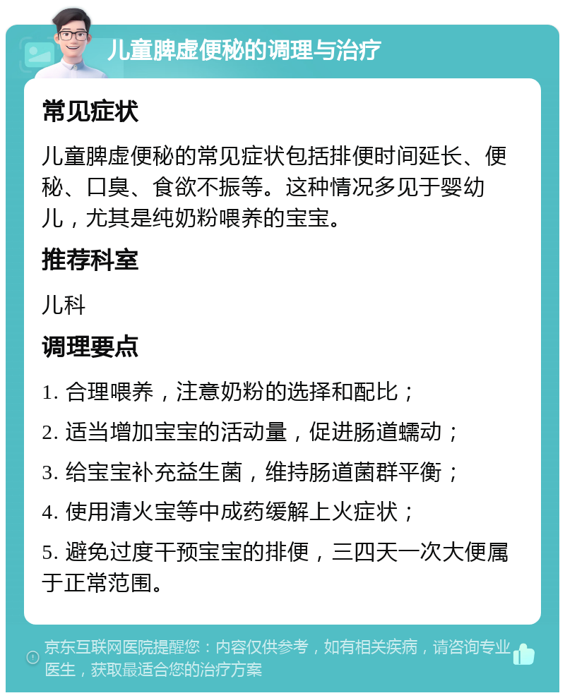 儿童脾虚便秘的调理与治疗 常见症状 儿童脾虚便秘的常见症状包括排便时间延长、便秘、口臭、食欲不振等。这种情况多见于婴幼儿，尤其是纯奶粉喂养的宝宝。 推荐科室 儿科 调理要点 1. 合理喂养，注意奶粉的选择和配比； 2. 适当增加宝宝的活动量，促进肠道蠕动； 3. 给宝宝补充益生菌，维持肠道菌群平衡； 4. 使用清火宝等中成药缓解上火症状； 5. 避免过度干预宝宝的排便，三四天一次大便属于正常范围。