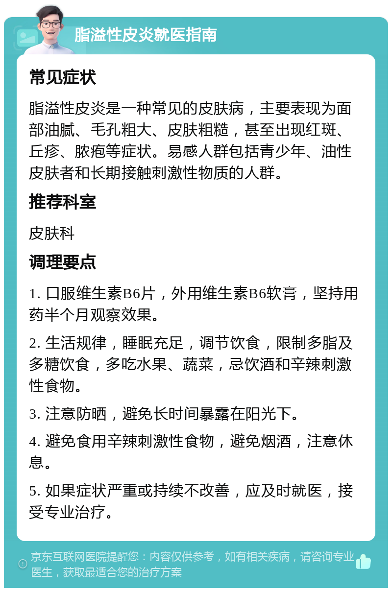 脂溢性皮炎就医指南 常见症状 脂溢性皮炎是一种常见的皮肤病，主要表现为面部油腻、毛孔粗大、皮肤粗糙，甚至出现红斑、丘疹、脓疱等症状。易感人群包括青少年、油性皮肤者和长期接触刺激性物质的人群。 推荐科室 皮肤科 调理要点 1. 口服维生素B6片，外用维生素B6软膏，坚持用药半个月观察效果。 2. 生活规律，睡眠充足，调节饮食，限制多脂及多糖饮食，多吃水果、蔬菜，忌饮酒和辛辣刺激性食物。 3. 注意防晒，避免长时间暴露在阳光下。 4. 避免食用辛辣刺激性食物，避免烟酒，注意休息。 5. 如果症状严重或持续不改善，应及时就医，接受专业治疗。