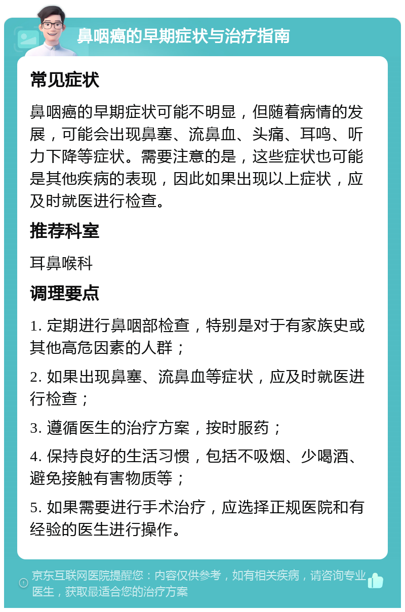 鼻咽癌的早期症状与治疗指南 常见症状 鼻咽癌的早期症状可能不明显，但随着病情的发展，可能会出现鼻塞、流鼻血、头痛、耳鸣、听力下降等症状。需要注意的是，这些症状也可能是其他疾病的表现，因此如果出现以上症状，应及时就医进行检查。 推荐科室 耳鼻喉科 调理要点 1. 定期进行鼻咽部检查，特别是对于有家族史或其他高危因素的人群； 2. 如果出现鼻塞、流鼻血等症状，应及时就医进行检查； 3. 遵循医生的治疗方案，按时服药； 4. 保持良好的生活习惯，包括不吸烟、少喝酒、避免接触有害物质等； 5. 如果需要进行手术治疗，应选择正规医院和有经验的医生进行操作。