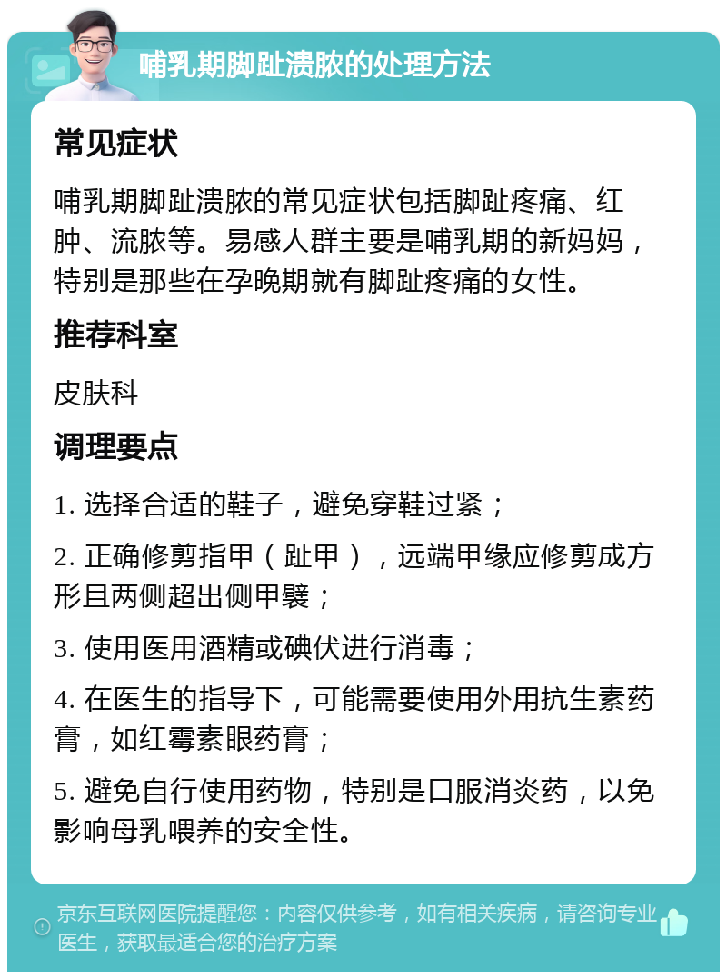 哺乳期脚趾溃脓的处理方法 常见症状 哺乳期脚趾溃脓的常见症状包括脚趾疼痛、红肿、流脓等。易感人群主要是哺乳期的新妈妈，特别是那些在孕晚期就有脚趾疼痛的女性。 推荐科室 皮肤科 调理要点 1. 选择合适的鞋子，避免穿鞋过紧； 2. 正确修剪指甲（趾甲），远端甲缘应修剪成方形且两侧超出侧甲襞； 3. 使用医用酒精或碘伏进行消毒； 4. 在医生的指导下，可能需要使用外用抗生素药膏，如红霉素眼药膏； 5. 避免自行使用药物，特别是口服消炎药，以免影响母乳喂养的安全性。