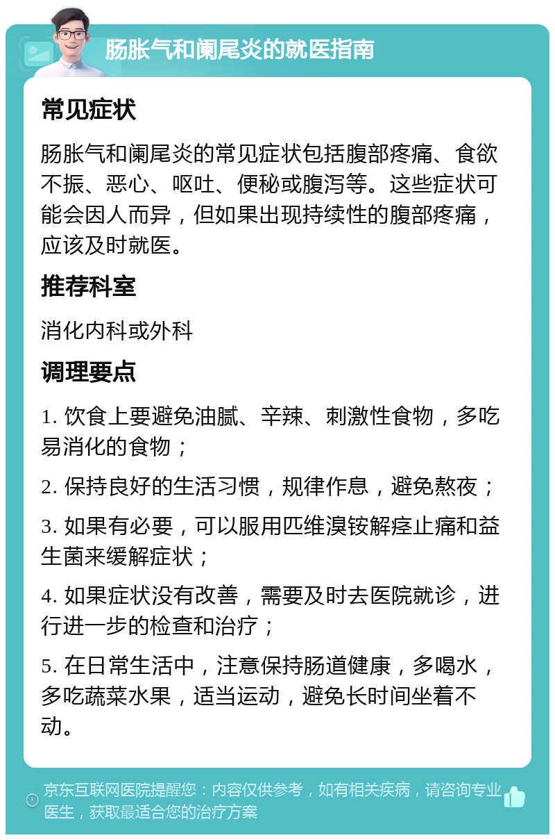 肠胀气和阑尾炎的就医指南 常见症状 肠胀气和阑尾炎的常见症状包括腹部疼痛、食欲不振、恶心、呕吐、便秘或腹泻等。这些症状可能会因人而异，但如果出现持续性的腹部疼痛，应该及时就医。 推荐科室 消化内科或外科 调理要点 1. 饮食上要避免油腻、辛辣、刺激性食物，多吃易消化的食物； 2. 保持良好的生活习惯，规律作息，避免熬夜； 3. 如果有必要，可以服用匹维溴铵解痉止痛和益生菌来缓解症状； 4. 如果症状没有改善，需要及时去医院就诊，进行进一步的检查和治疗； 5. 在日常生活中，注意保持肠道健康，多喝水，多吃蔬菜水果，适当运动，避免长时间坐着不动。