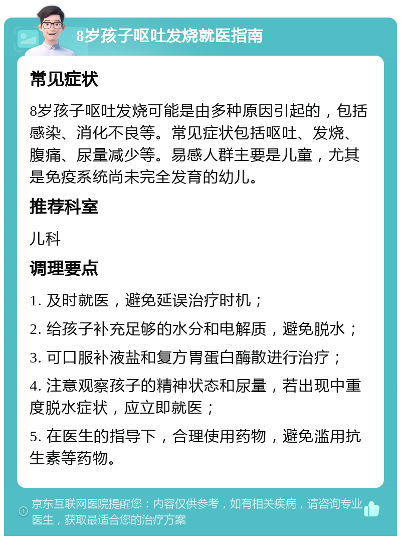 8岁孩子呕吐发烧就医指南 常见症状 8岁孩子呕吐发烧可能是由多种原因引起的，包括感染、消化不良等。常见症状包括呕吐、发烧、腹痛、尿量减少等。易感人群主要是儿童，尤其是免疫系统尚未完全发育的幼儿。 推荐科室 儿科 调理要点 1. 及时就医，避免延误治疗时机； 2. 给孩子补充足够的水分和电解质，避免脱水； 3. 可口服补液盐和复方胃蛋白酶散进行治疗； 4. 注意观察孩子的精神状态和尿量，若出现中重度脱水症状，应立即就医； 5. 在医生的指导下，合理使用药物，避免滥用抗生素等药物。