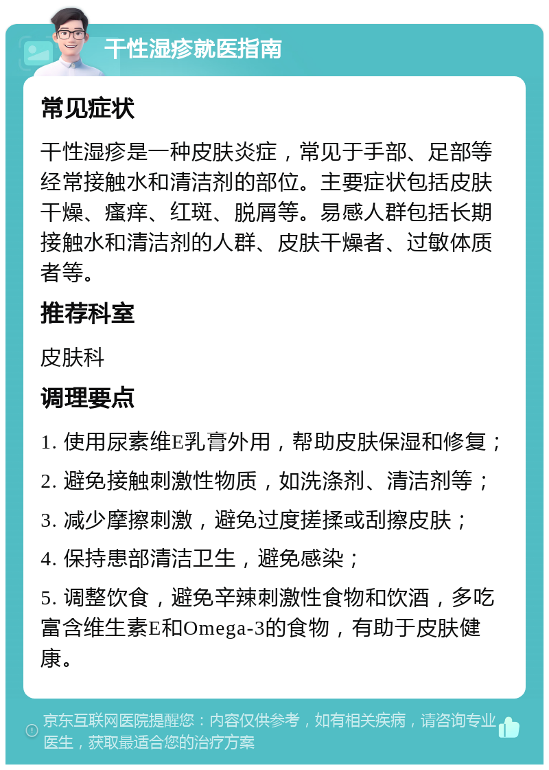 干性湿疹就医指南 常见症状 干性湿疹是一种皮肤炎症，常见于手部、足部等经常接触水和清洁剂的部位。主要症状包括皮肤干燥、瘙痒、红斑、脱屑等。易感人群包括长期接触水和清洁剂的人群、皮肤干燥者、过敏体质者等。 推荐科室 皮肤科 调理要点 1. 使用尿素维E乳膏外用，帮助皮肤保湿和修复； 2. 避免接触刺激性物质，如洗涤剂、清洁剂等； 3. 减少摩擦刺激，避免过度搓揉或刮擦皮肤； 4. 保持患部清洁卫生，避免感染； 5. 调整饮食，避免辛辣刺激性食物和饮酒，多吃富含维生素E和Omega-3的食物，有助于皮肤健康。