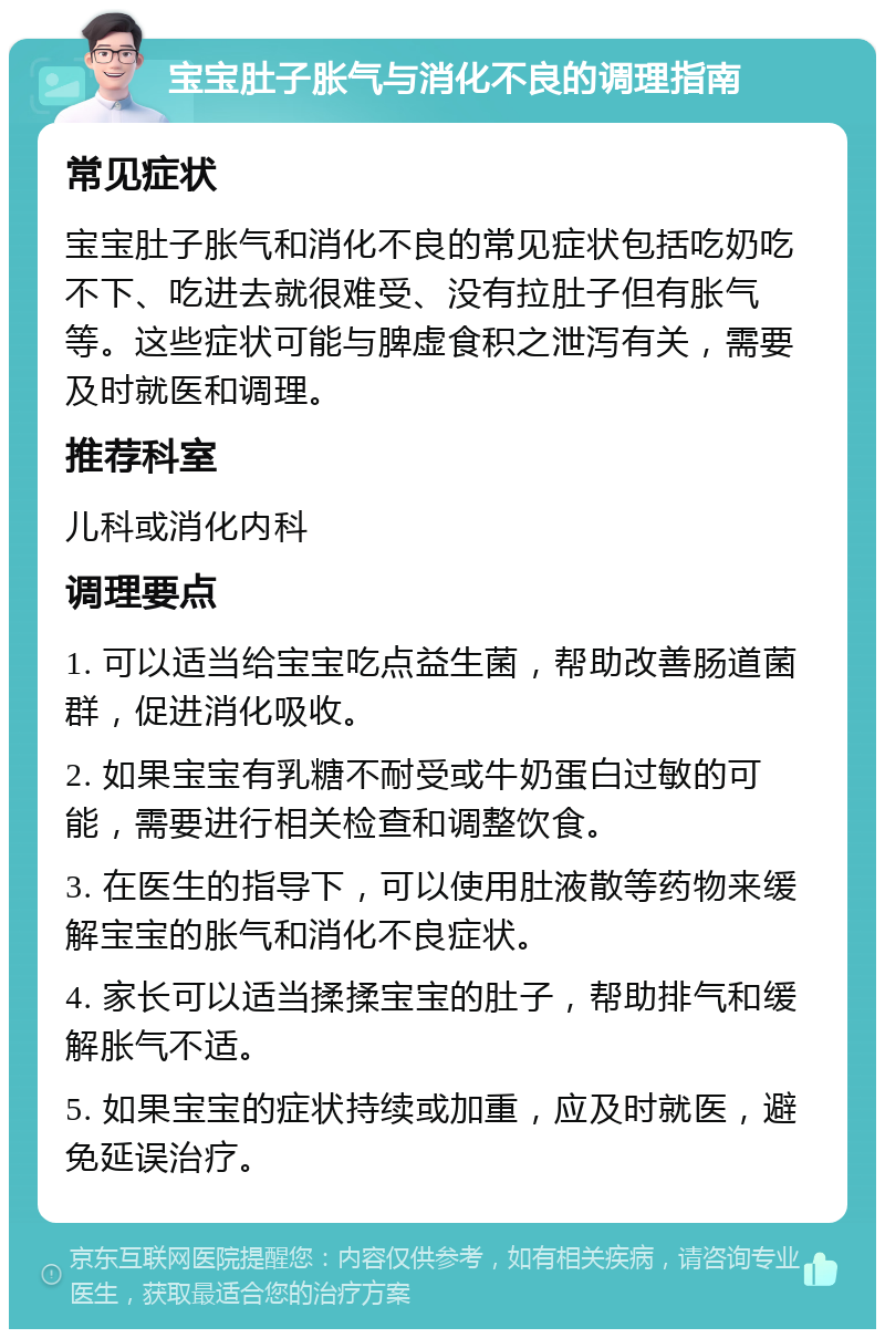 宝宝肚子胀气与消化不良的调理指南 常见症状 宝宝肚子胀气和消化不良的常见症状包括吃奶吃不下、吃进去就很难受、没有拉肚子但有胀气等。这些症状可能与脾虚食积之泄泻有关，需要及时就医和调理。 推荐科室 儿科或消化内科 调理要点 1. 可以适当给宝宝吃点益生菌，帮助改善肠道菌群，促进消化吸收。 2. 如果宝宝有乳糖不耐受或牛奶蛋白过敏的可能，需要进行相关检查和调整饮食。 3. 在医生的指导下，可以使用肚液散等药物来缓解宝宝的胀气和消化不良症状。 4. 家长可以适当揉揉宝宝的肚子，帮助排气和缓解胀气不适。 5. 如果宝宝的症状持续或加重，应及时就医，避免延误治疗。