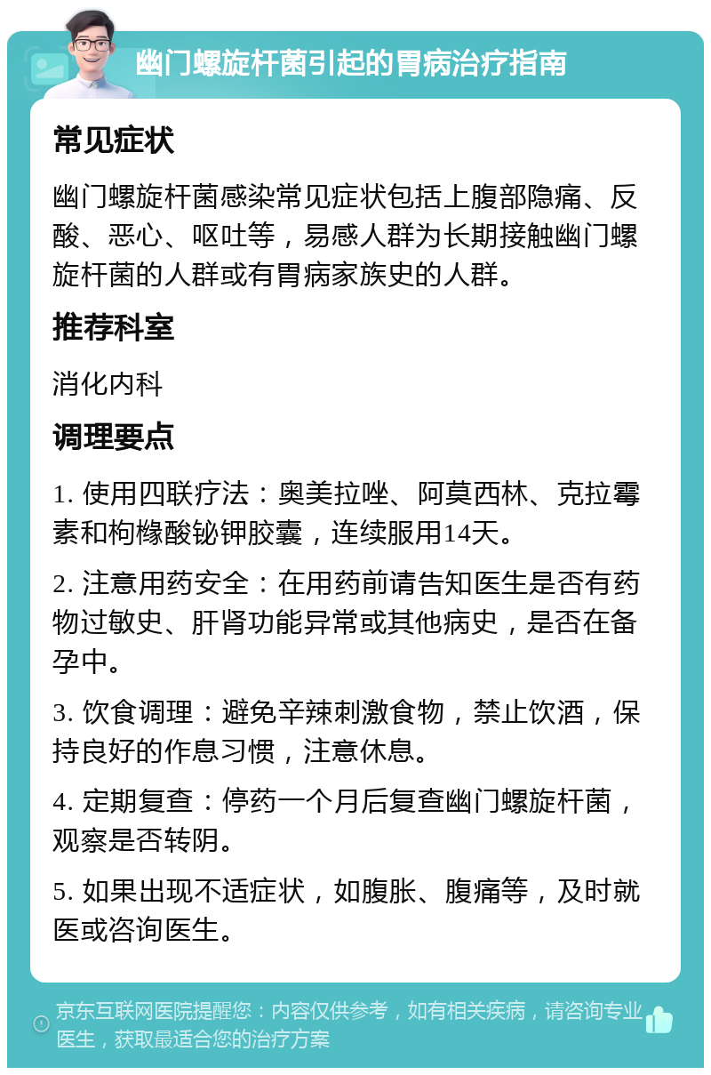 幽门螺旋杆菌引起的胃病治疗指南 常见症状 幽门螺旋杆菌感染常见症状包括上腹部隐痛、反酸、恶心、呕吐等，易感人群为长期接触幽门螺旋杆菌的人群或有胃病家族史的人群。 推荐科室 消化内科 调理要点 1. 使用四联疗法：奥美拉唑、阿莫西林、克拉霉素和枸橼酸铋钾胶囊，连续服用14天。 2. 注意用药安全：在用药前请告知医生是否有药物过敏史、肝肾功能异常或其他病史，是否在备孕中。 3. 饮食调理：避免辛辣刺激食物，禁止饮酒，保持良好的作息习惯，注意休息。 4. 定期复查：停药一个月后复查幽门螺旋杆菌，观察是否转阴。 5. 如果出现不适症状，如腹胀、腹痛等，及时就医或咨询医生。