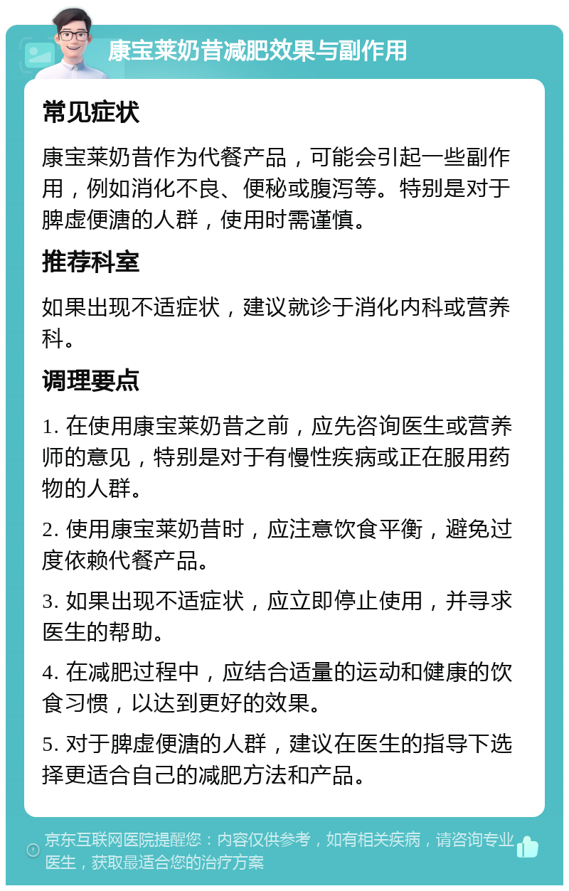 康宝莱奶昔减肥效果与副作用 常见症状 康宝莱奶昔作为代餐产品，可能会引起一些副作用，例如消化不良、便秘或腹泻等。特别是对于脾虚便溏的人群，使用时需谨慎。 推荐科室 如果出现不适症状，建议就诊于消化内科或营养科。 调理要点 1. 在使用康宝莱奶昔之前，应先咨询医生或营养师的意见，特别是对于有慢性疾病或正在服用药物的人群。 2. 使用康宝莱奶昔时，应注意饮食平衡，避免过度依赖代餐产品。 3. 如果出现不适症状，应立即停止使用，并寻求医生的帮助。 4. 在减肥过程中，应结合适量的运动和健康的饮食习惯，以达到更好的效果。 5. 对于脾虚便溏的人群，建议在医生的指导下选择更适合自己的减肥方法和产品。