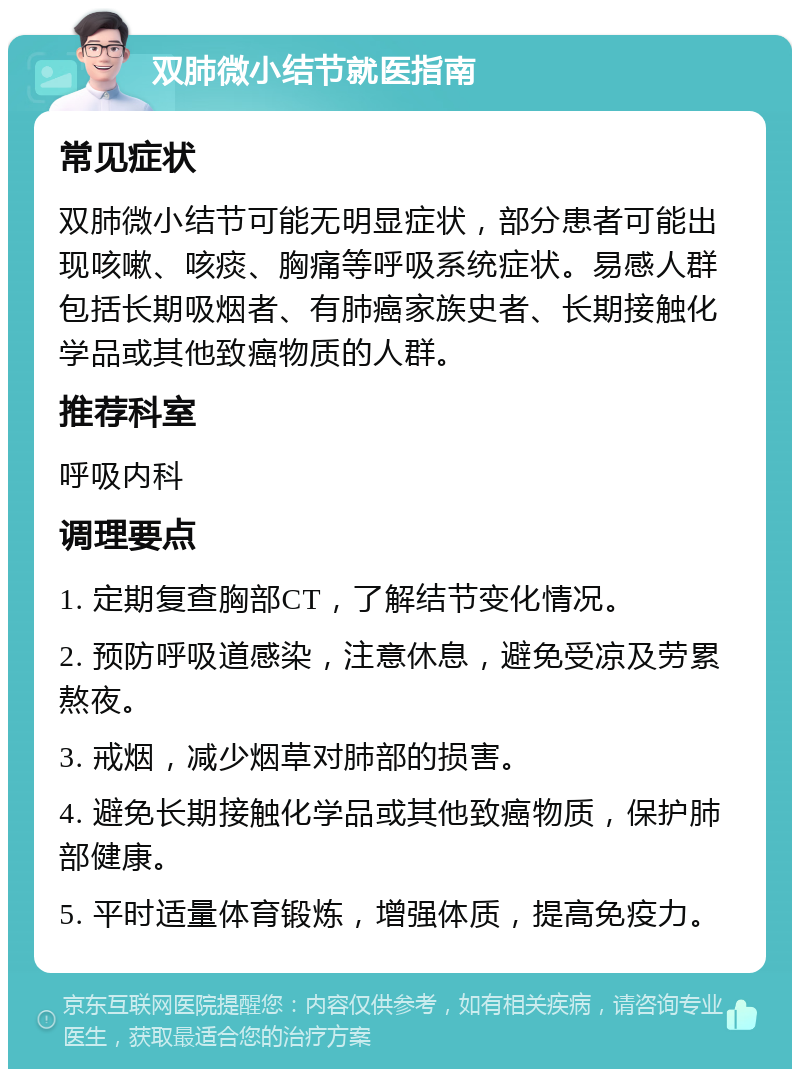 双肺微小结节就医指南 常见症状 双肺微小结节可能无明显症状，部分患者可能出现咳嗽、咳痰、胸痛等呼吸系统症状。易感人群包括长期吸烟者、有肺癌家族史者、长期接触化学品或其他致癌物质的人群。 推荐科室 呼吸内科 调理要点 1. 定期复查胸部CT，了解结节变化情况。 2. 预防呼吸道感染，注意休息，避免受凉及劳累熬夜。 3. 戒烟，减少烟草对肺部的损害。 4. 避免长期接触化学品或其他致癌物质，保护肺部健康。 5. 平时适量体育锻炼，增强体质，提高免疫力。