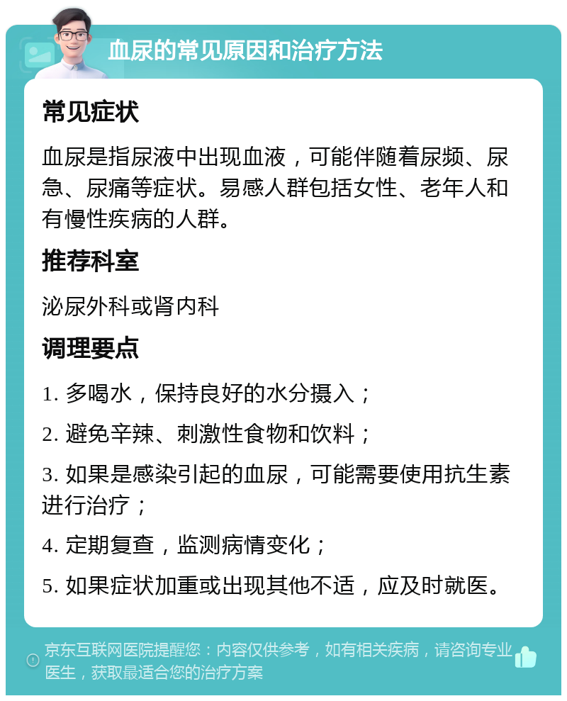 血尿的常见原因和治疗方法 常见症状 血尿是指尿液中出现血液，可能伴随着尿频、尿急、尿痛等症状。易感人群包括女性、老年人和有慢性疾病的人群。 推荐科室 泌尿外科或肾内科 调理要点 1. 多喝水，保持良好的水分摄入； 2. 避免辛辣、刺激性食物和饮料； 3. 如果是感染引起的血尿，可能需要使用抗生素进行治疗； 4. 定期复查，监测病情变化； 5. 如果症状加重或出现其他不适，应及时就医。