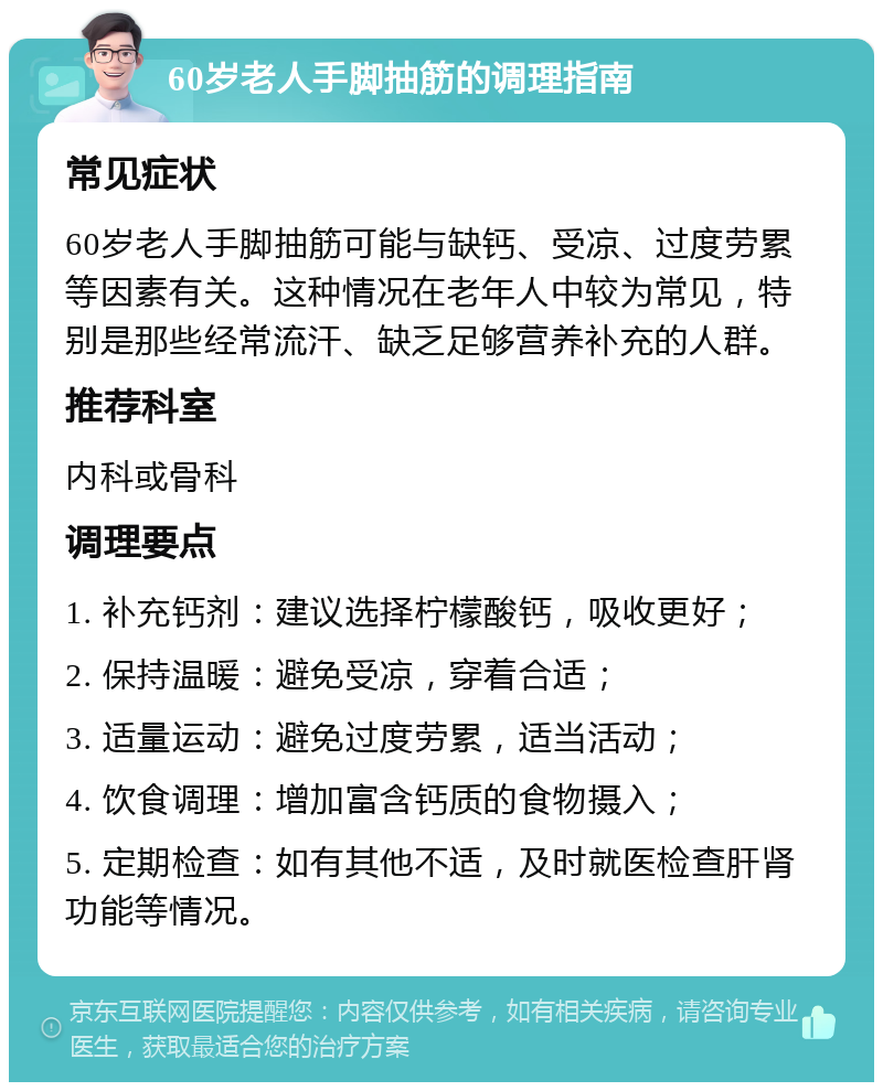 60岁老人手脚抽筋的调理指南 常见症状 60岁老人手脚抽筋可能与缺钙、受凉、过度劳累等因素有关。这种情况在老年人中较为常见，特别是那些经常流汗、缺乏足够营养补充的人群。 推荐科室 内科或骨科 调理要点 1. 补充钙剂：建议选择柠檬酸钙，吸收更好； 2. 保持温暖：避免受凉，穿着合适； 3. 适量运动：避免过度劳累，适当活动； 4. 饮食调理：增加富含钙质的食物摄入； 5. 定期检查：如有其他不适，及时就医检查肝肾功能等情况。