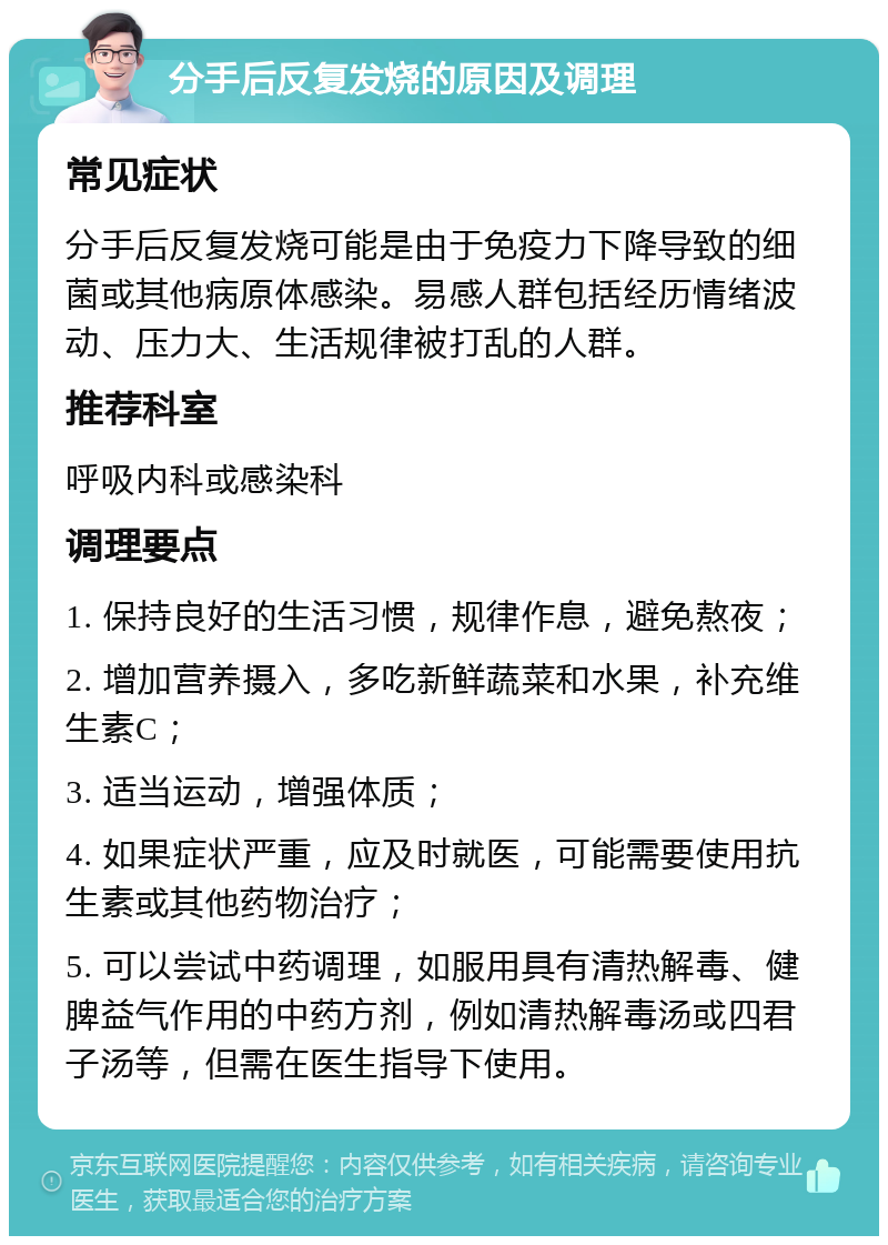 分手后反复发烧的原因及调理 常见症状 分手后反复发烧可能是由于免疫力下降导致的细菌或其他病原体感染。易感人群包括经历情绪波动、压力大、生活规律被打乱的人群。 推荐科室 呼吸内科或感染科 调理要点 1. 保持良好的生活习惯，规律作息，避免熬夜； 2. 增加营养摄入，多吃新鲜蔬菜和水果，补充维生素C； 3. 适当运动，增强体质； 4. 如果症状严重，应及时就医，可能需要使用抗生素或其他药物治疗； 5. 可以尝试中药调理，如服用具有清热解毒、健脾益气作用的中药方剂，例如清热解毒汤或四君子汤等，但需在医生指导下使用。