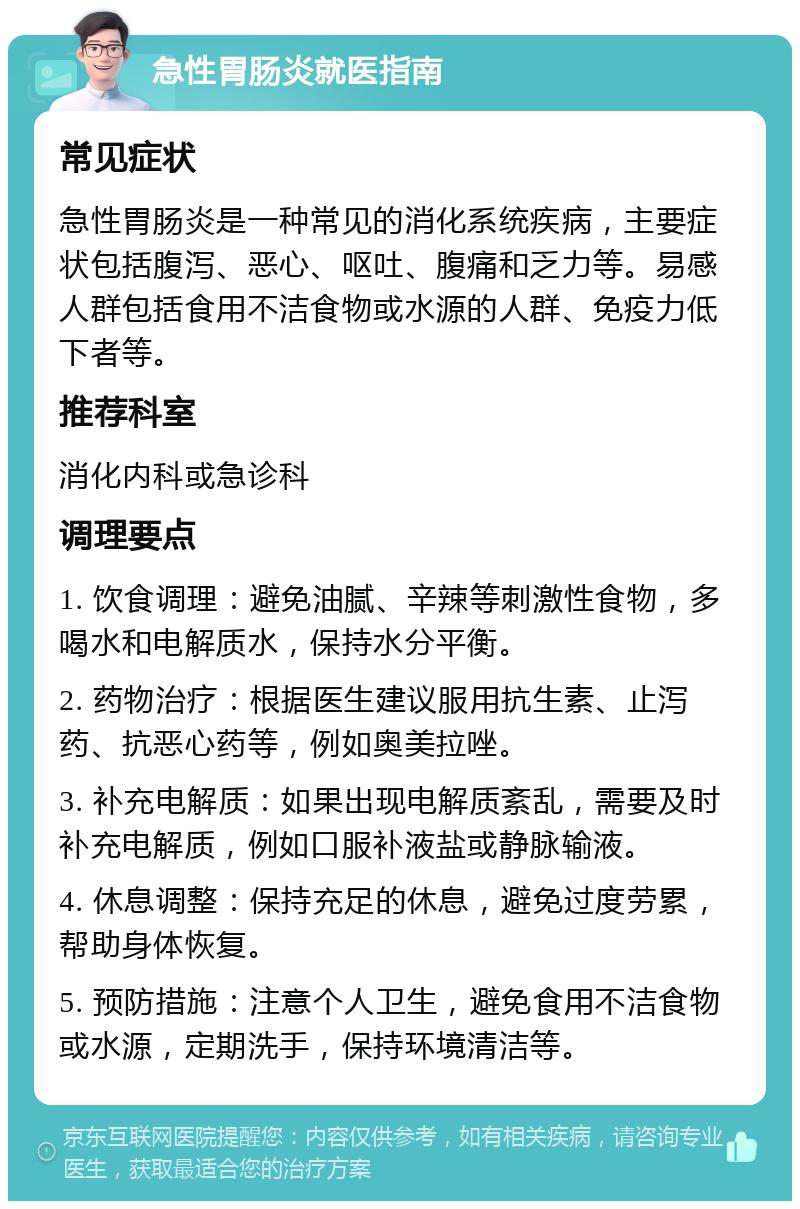 急性胃肠炎就医指南 常见症状 急性胃肠炎是一种常见的消化系统疾病，主要症状包括腹泻、恶心、呕吐、腹痛和乏力等。易感人群包括食用不洁食物或水源的人群、免疫力低下者等。 推荐科室 消化内科或急诊科 调理要点 1. 饮食调理：避免油腻、辛辣等刺激性食物，多喝水和电解质水，保持水分平衡。 2. 药物治疗：根据医生建议服用抗生素、止泻药、抗恶心药等，例如奥美拉唑。 3. 补充电解质：如果出现电解质紊乱，需要及时补充电解质，例如口服补液盐或静脉输液。 4. 休息调整：保持充足的休息，避免过度劳累，帮助身体恢复。 5. 预防措施：注意个人卫生，避免食用不洁食物或水源，定期洗手，保持环境清洁等。