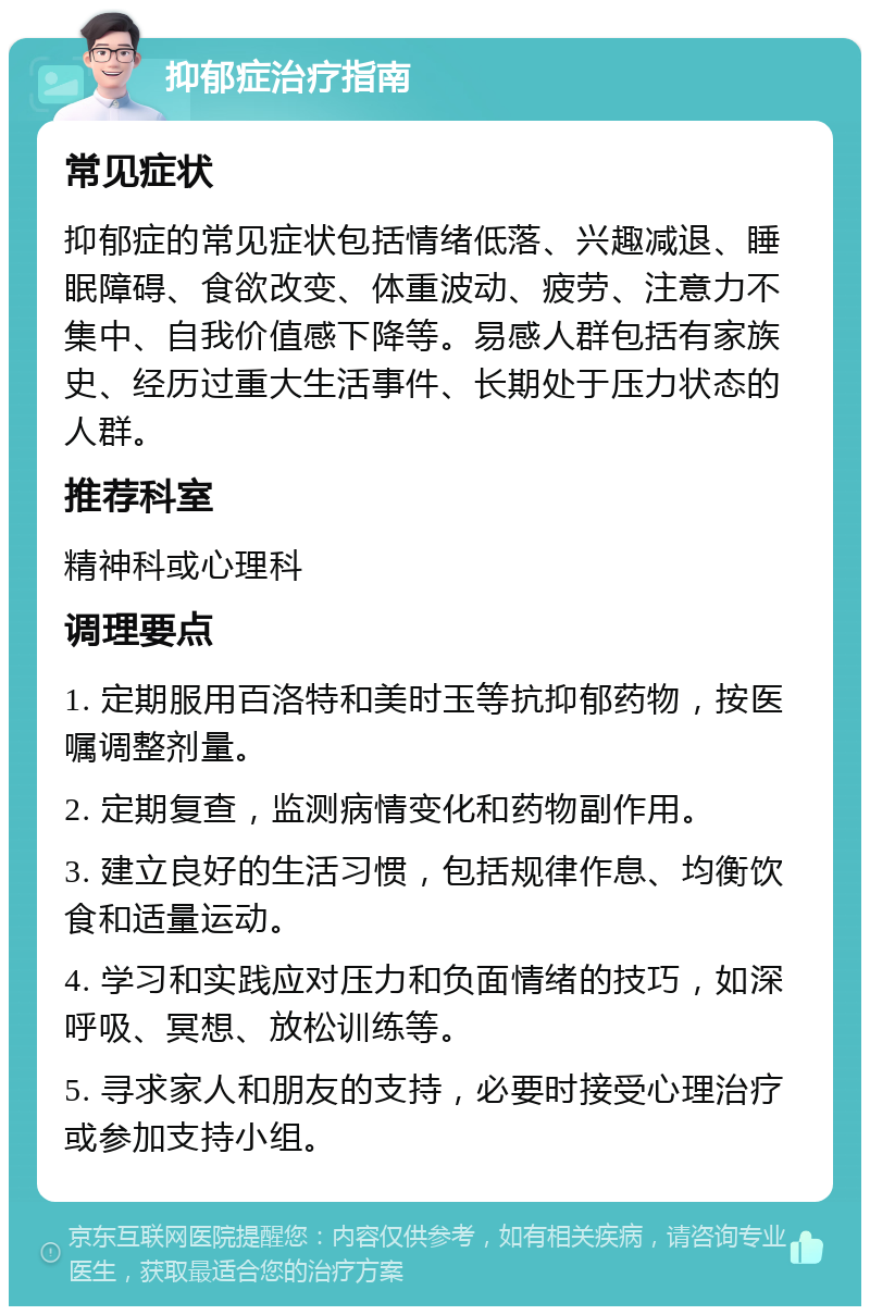 抑郁症治疗指南 常见症状 抑郁症的常见症状包括情绪低落、兴趣减退、睡眠障碍、食欲改变、体重波动、疲劳、注意力不集中、自我价值感下降等。易感人群包括有家族史、经历过重大生活事件、长期处于压力状态的人群。 推荐科室 精神科或心理科 调理要点 1. 定期服用百洛特和美时玉等抗抑郁药物，按医嘱调整剂量。 2. 定期复查，监测病情变化和药物副作用。 3. 建立良好的生活习惯，包括规律作息、均衡饮食和适量运动。 4. 学习和实践应对压力和负面情绪的技巧，如深呼吸、冥想、放松训练等。 5. 寻求家人和朋友的支持，必要时接受心理治疗或参加支持小组。