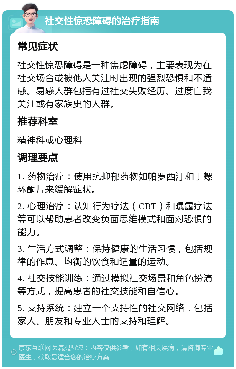 社交性惊恐障碍的治疗指南 常见症状 社交性惊恐障碍是一种焦虑障碍，主要表现为在社交场合或被他人关注时出现的强烈恐惧和不适感。易感人群包括有过社交失败经历、过度自我关注或有家族史的人群。 推荐科室 精神科或心理科 调理要点 1. 药物治疗：使用抗抑郁药物如帕罗西汀和丁螺环酮片来缓解症状。 2. 心理治疗：认知行为疗法（CBT）和曝露疗法等可以帮助患者改变负面思维模式和面对恐惧的能力。 3. 生活方式调整：保持健康的生活习惯，包括规律的作息、均衡的饮食和适量的运动。 4. 社交技能训练：通过模拟社交场景和角色扮演等方式，提高患者的社交技能和自信心。 5. 支持系统：建立一个支持性的社交网络，包括家人、朋友和专业人士的支持和理解。