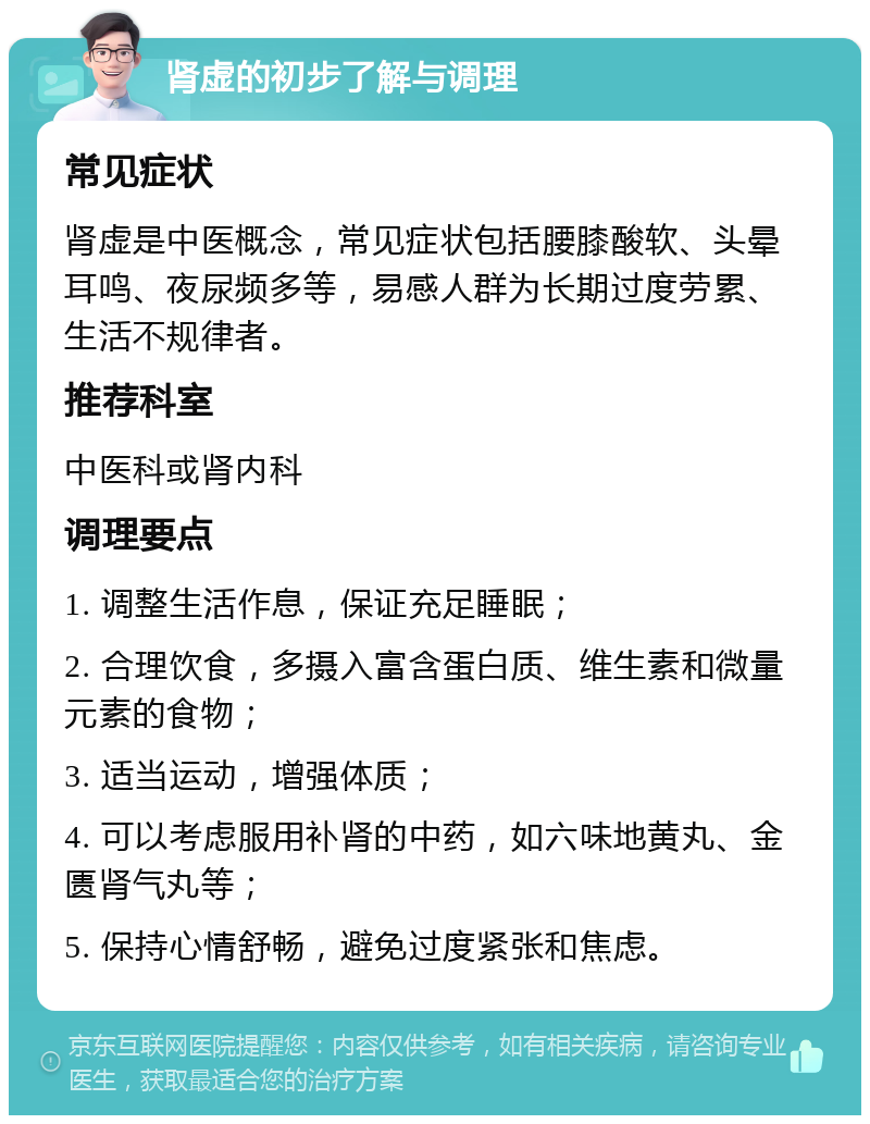 肾虚的初步了解与调理 常见症状 肾虚是中医概念，常见症状包括腰膝酸软、头晕耳鸣、夜尿频多等，易感人群为长期过度劳累、生活不规律者。 推荐科室 中医科或肾内科 调理要点 1. 调整生活作息，保证充足睡眠； 2. 合理饮食，多摄入富含蛋白质、维生素和微量元素的食物； 3. 适当运动，增强体质； 4. 可以考虑服用补肾的中药，如六味地黄丸、金匮肾气丸等； 5. 保持心情舒畅，避免过度紧张和焦虑。