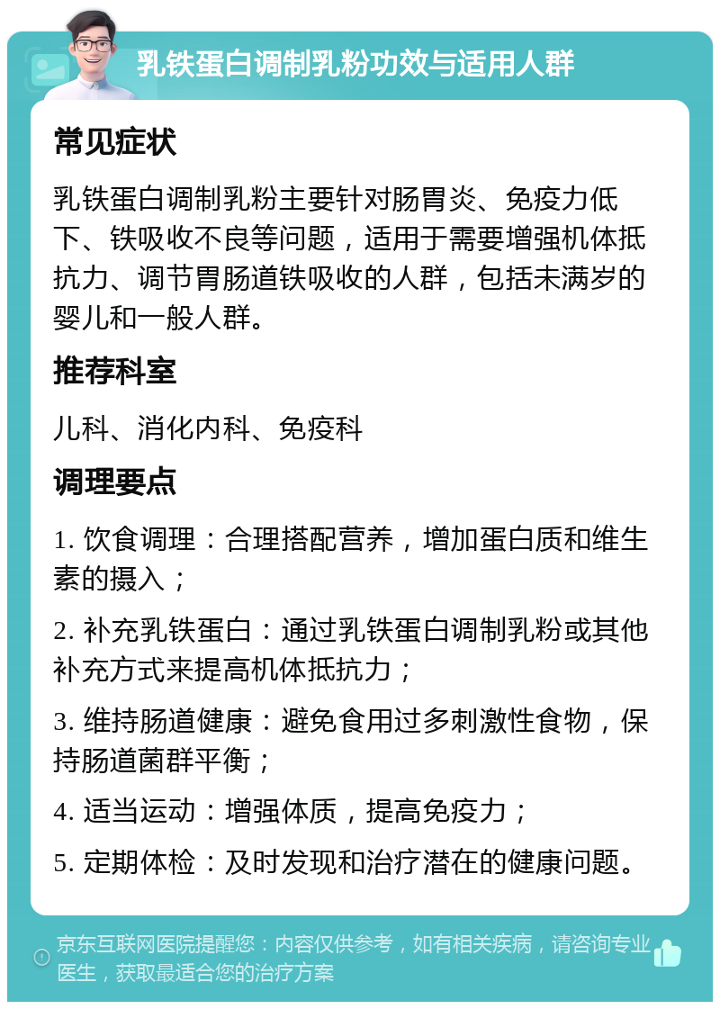 乳铁蛋白调制乳粉功效与适用人群 常见症状 乳铁蛋白调制乳粉主要针对肠胃炎、免疫力低下、铁吸收不良等问题，适用于需要增强机体抵抗力、调节胃肠道铁吸收的人群，包括未满岁的婴儿和一般人群。 推荐科室 儿科、消化内科、免疫科 调理要点 1. 饮食调理：合理搭配营养，增加蛋白质和维生素的摄入； 2. 补充乳铁蛋白：通过乳铁蛋白调制乳粉或其他补充方式来提高机体抵抗力； 3. 维持肠道健康：避免食用过多刺激性食物，保持肠道菌群平衡； 4. 适当运动：增强体质，提高免疫力； 5. 定期体检：及时发现和治疗潜在的健康问题。