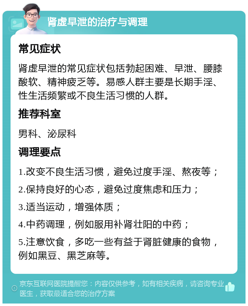 肾虚早泄的治疗与调理 常见症状 肾虚早泄的常见症状包括勃起困难、早泄、腰膝酸软、精神疲乏等。易感人群主要是长期手淫、性生活频繁或不良生活习惯的人群。 推荐科室 男科、泌尿科 调理要点 1.改变不良生活习惯，避免过度手淫、熬夜等； 2.保持良好的心态，避免过度焦虑和压力； 3.适当运动，增强体质； 4.中药调理，例如服用补肾壮阳的中药； 5.注意饮食，多吃一些有益于肾脏健康的食物，例如黑豆、黑芝麻等。