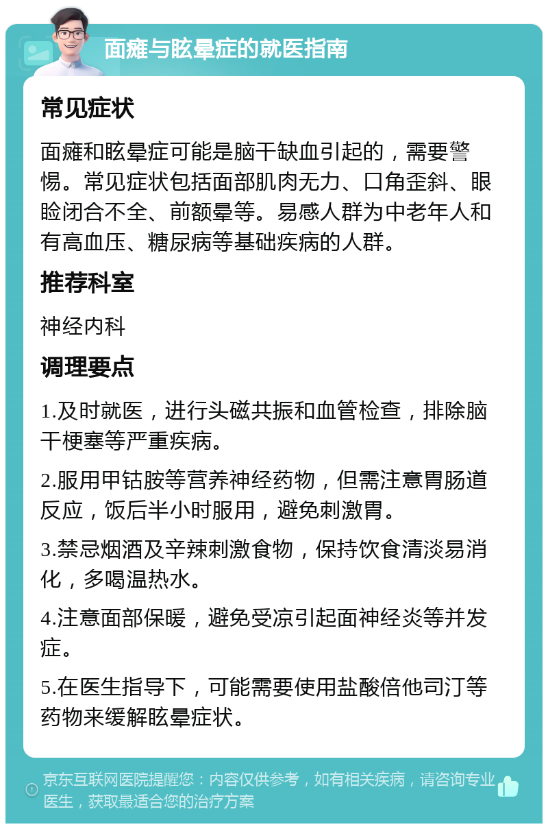 面瘫与眩晕症的就医指南 常见症状 面瘫和眩晕症可能是脑干缺血引起的，需要警惕。常见症状包括面部肌肉无力、口角歪斜、眼睑闭合不全、前额晕等。易感人群为中老年人和有高血压、糖尿病等基础疾病的人群。 推荐科室 神经内科 调理要点 1.及时就医，进行头磁共振和血管检查，排除脑干梗塞等严重疾病。 2.服用甲钴胺等营养神经药物，但需注意胃肠道反应，饭后半小时服用，避免刺激胃。 3.禁忌烟酒及辛辣刺激食物，保持饮食清淡易消化，多喝温热水。 4.注意面部保暖，避免受凉引起面神经炎等并发症。 5.在医生指导下，可能需要使用盐酸倍他司汀等药物来缓解眩晕症状。