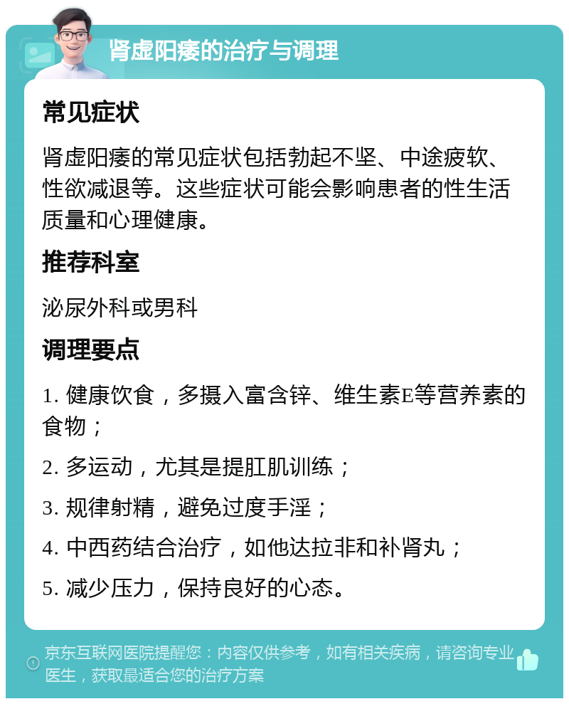 肾虚阳痿的治疗与调理 常见症状 肾虚阳痿的常见症状包括勃起不坚、中途疲软、性欲减退等。这些症状可能会影响患者的性生活质量和心理健康。 推荐科室 泌尿外科或男科 调理要点 1. 健康饮食，多摄入富含锌、维生素E等营养素的食物； 2. 多运动，尤其是提肛肌训练； 3. 规律射精，避免过度手淫； 4. 中西药结合治疗，如他达拉非和补肾丸； 5. 减少压力，保持良好的心态。