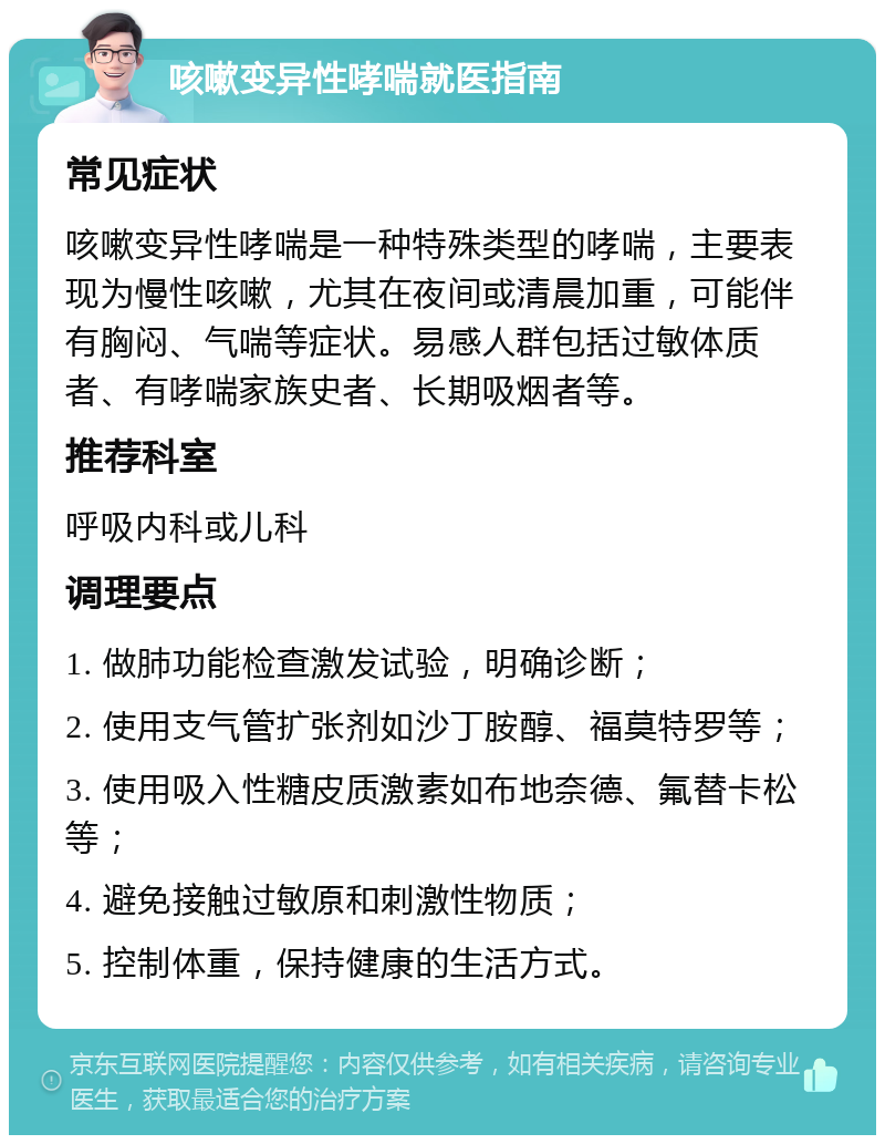 咳嗽变异性哮喘就医指南 常见症状 咳嗽变异性哮喘是一种特殊类型的哮喘，主要表现为慢性咳嗽，尤其在夜间或清晨加重，可能伴有胸闷、气喘等症状。易感人群包括过敏体质者、有哮喘家族史者、长期吸烟者等。 推荐科室 呼吸内科或儿科 调理要点 1. 做肺功能检查激发试验，明确诊断； 2. 使用支气管扩张剂如沙丁胺醇、福莫特罗等； 3. 使用吸入性糖皮质激素如布地奈德、氟替卡松等； 4. 避免接触过敏原和刺激性物质； 5. 控制体重，保持健康的生活方式。