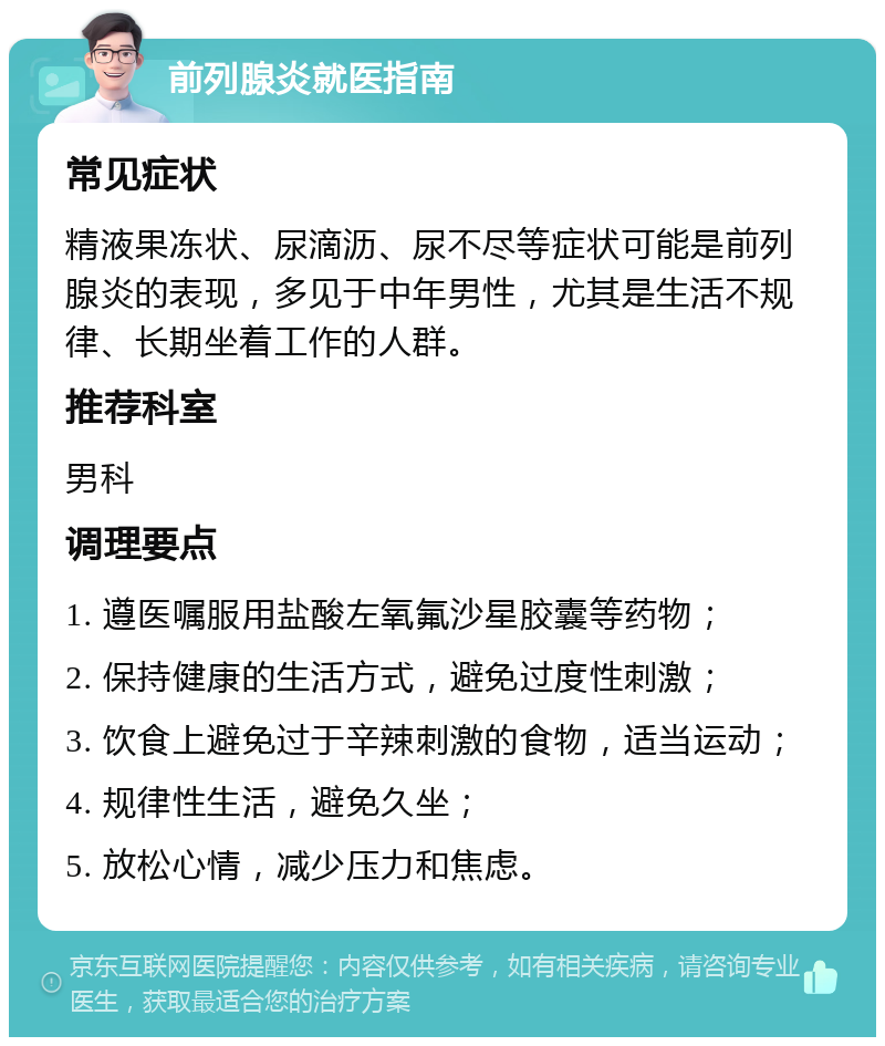 前列腺炎就医指南 常见症状 精液果冻状、尿滴沥、尿不尽等症状可能是前列腺炎的表现，多见于中年男性，尤其是生活不规律、长期坐着工作的人群。 推荐科室 男科 调理要点 1. 遵医嘱服用盐酸左氧氟沙星胶囊等药物； 2. 保持健康的生活方式，避免过度性刺激； 3. 饮食上避免过于辛辣刺激的食物，适当运动； 4. 规律性生活，避免久坐； 5. 放松心情，减少压力和焦虑。