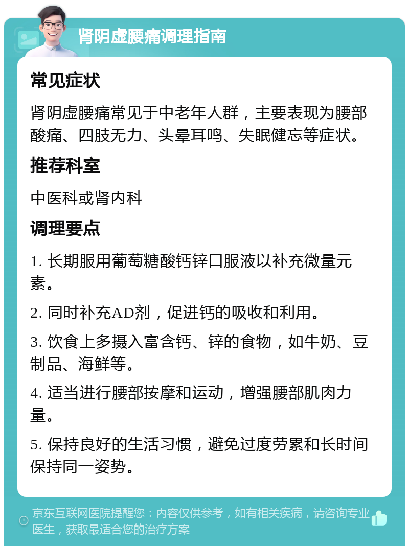 肾阴虚腰痛调理指南 常见症状 肾阴虚腰痛常见于中老年人群，主要表现为腰部酸痛、四肢无力、头晕耳鸣、失眠健忘等症状。 推荐科室 中医科或肾内科 调理要点 1. 长期服用葡萄糖酸钙锌口服液以补充微量元素。 2. 同时补充AD剂，促进钙的吸收和利用。 3. 饮食上多摄入富含钙、锌的食物，如牛奶、豆制品、海鲜等。 4. 适当进行腰部按摩和运动，增强腰部肌肉力量。 5. 保持良好的生活习惯，避免过度劳累和长时间保持同一姿势。