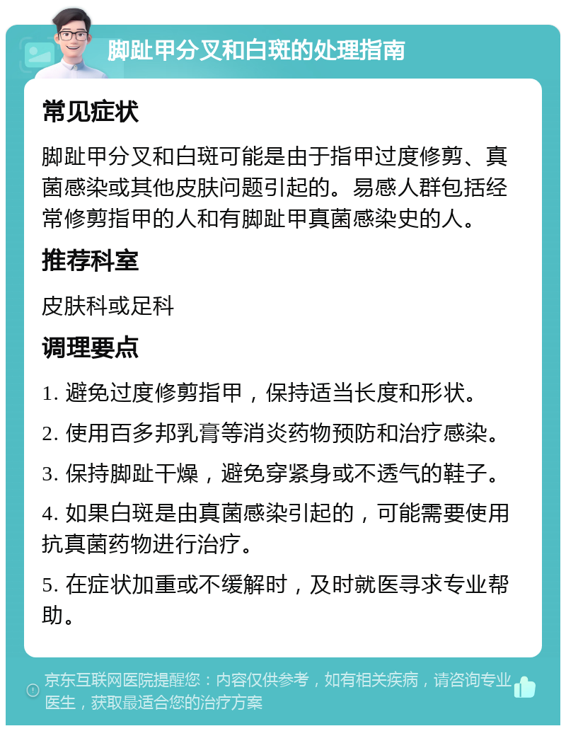 脚趾甲分叉和白斑的处理指南 常见症状 脚趾甲分叉和白斑可能是由于指甲过度修剪、真菌感染或其他皮肤问题引起的。易感人群包括经常修剪指甲的人和有脚趾甲真菌感染史的人。 推荐科室 皮肤科或足科 调理要点 1. 避免过度修剪指甲，保持适当长度和形状。 2. 使用百多邦乳膏等消炎药物预防和治疗感染。 3. 保持脚趾干燥，避免穿紧身或不透气的鞋子。 4. 如果白斑是由真菌感染引起的，可能需要使用抗真菌药物进行治疗。 5. 在症状加重或不缓解时，及时就医寻求专业帮助。