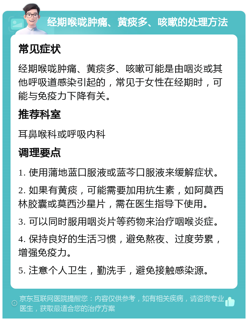 经期喉咙肿痛、黄痰多、咳嗽的处理方法 常见症状 经期喉咙肿痛、黄痰多、咳嗽可能是由咽炎或其他呼吸道感染引起的，常见于女性在经期时，可能与免疫力下降有关。 推荐科室 耳鼻喉科或呼吸内科 调理要点 1. 使用蒲地蓝口服液或蓝芩口服液来缓解症状。 2. 如果有黄痰，可能需要加用抗生素，如阿莫西林胶囊或莫西沙星片，需在医生指导下使用。 3. 可以同时服用咽炎片等药物来治疗咽喉炎症。 4. 保持良好的生活习惯，避免熬夜、过度劳累，增强免疫力。 5. 注意个人卫生，勤洗手，避免接触感染源。