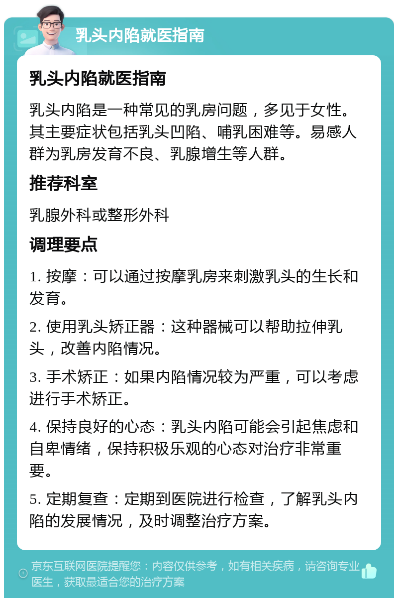 乳头内陷就医指南 乳头内陷就医指南 乳头内陷是一种常见的乳房问题，多见于女性。其主要症状包括乳头凹陷、哺乳困难等。易感人群为乳房发育不良、乳腺增生等人群。 推荐科室 乳腺外科或整形外科 调理要点 1. 按摩：可以通过按摩乳房来刺激乳头的生长和发育。 2. 使用乳头矫正器：这种器械可以帮助拉伸乳头，改善内陷情况。 3. 手术矫正：如果内陷情况较为严重，可以考虑进行手术矫正。 4. 保持良好的心态：乳头内陷可能会引起焦虑和自卑情绪，保持积极乐观的心态对治疗非常重要。 5. 定期复查：定期到医院进行检查，了解乳头内陷的发展情况，及时调整治疗方案。