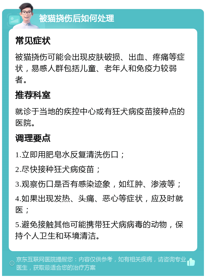 被猫挠伤后如何处理 常见症状 被猫挠伤可能会出现皮肤破损、出血、疼痛等症状，易感人群包括儿童、老年人和免疫力较弱者。 推荐科室 就诊于当地的疾控中心或有狂犬病疫苗接种点的医院。 调理要点 1.立即用肥皂水反复清洗伤口； 2.尽快接种狂犬病疫苗； 3.观察伤口是否有感染迹象，如红肿、渗液等； 4.如果出现发热、头痛、恶心等症状，应及时就医； 5.避免接触其他可能携带狂犬病病毒的动物，保持个人卫生和环境清洁。