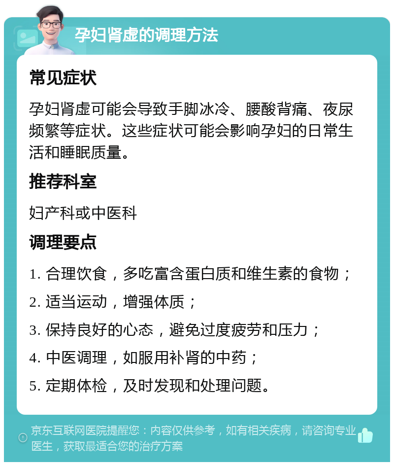 孕妇肾虚的调理方法 常见症状 孕妇肾虚可能会导致手脚冰冷、腰酸背痛、夜尿频繁等症状。这些症状可能会影响孕妇的日常生活和睡眠质量。 推荐科室 妇产科或中医科 调理要点 1. 合理饮食，多吃富含蛋白质和维生素的食物； 2. 适当运动，增强体质； 3. 保持良好的心态，避免过度疲劳和压力； 4. 中医调理，如服用补肾的中药； 5. 定期体检，及时发现和处理问题。