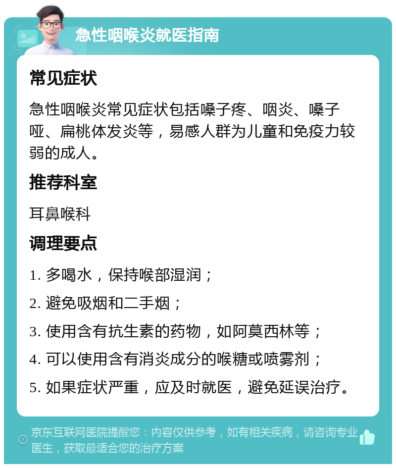 急性咽喉炎就医指南 常见症状 急性咽喉炎常见症状包括嗓子疼、咽炎、嗓子哑、扁桃体发炎等，易感人群为儿童和免疫力较弱的成人。 推荐科室 耳鼻喉科 调理要点 1. 多喝水，保持喉部湿润； 2. 避免吸烟和二手烟； 3. 使用含有抗生素的药物，如阿莫西林等； 4. 可以使用含有消炎成分的喉糖或喷雾剂； 5. 如果症状严重，应及时就医，避免延误治疗。