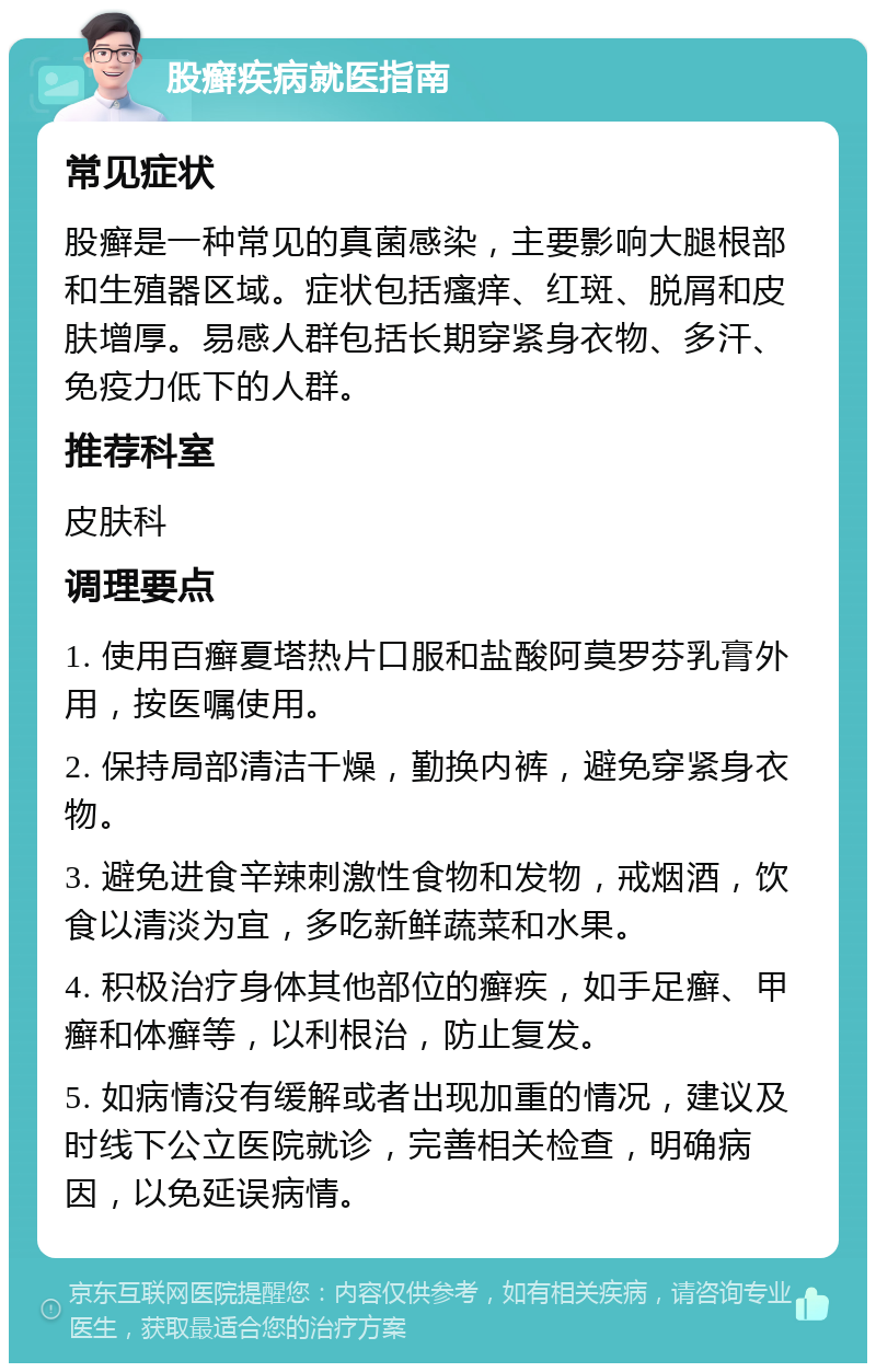 股癣疾病就医指南 常见症状 股癣是一种常见的真菌感染，主要影响大腿根部和生殖器区域。症状包括瘙痒、红斑、脱屑和皮肤增厚。易感人群包括长期穿紧身衣物、多汗、免疫力低下的人群。 推荐科室 皮肤科 调理要点 1. 使用百癣夏塔热片口服和盐酸阿莫罗芬乳膏外用，按医嘱使用。 2. 保持局部清洁干燥，勤换内裤，避免穿紧身衣物。 3. 避免进食辛辣刺激性食物和发物，戒烟酒，饮食以清淡为宜，多吃新鲜蔬菜和水果。 4. 积极治疗身体其他部位的癣疾，如手足癣、甲癣和体癣等，以利根治，防止复发。 5. 如病情没有缓解或者出现加重的情况，建议及时线下公立医院就诊，完善相关检查，明确病因，以免延误病情。