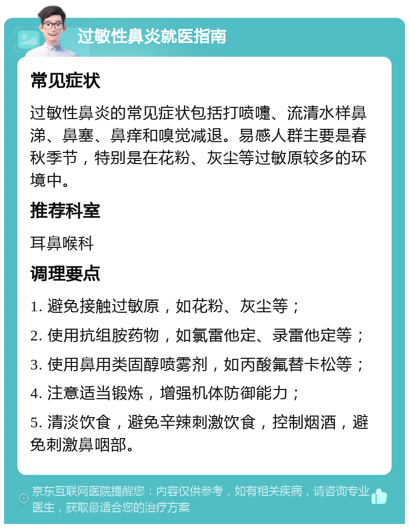 过敏性鼻炎就医指南 常见症状 过敏性鼻炎的常见症状包括打喷嚏、流清水样鼻涕、鼻塞、鼻痒和嗅觉减退。易感人群主要是春秋季节，特别是在花粉、灰尘等过敏原较多的环境中。 推荐科室 耳鼻喉科 调理要点 1. 避免接触过敏原，如花粉、灰尘等； 2. 使用抗组胺药物，如氯雷他定、录雷他定等； 3. 使用鼻用类固醇喷雾剂，如丙酸氟替卡松等； 4. 注意适当锻炼，增强机体防御能力； 5. 清淡饮食，避免辛辣刺激饮食，控制烟酒，避免刺激鼻咽部。