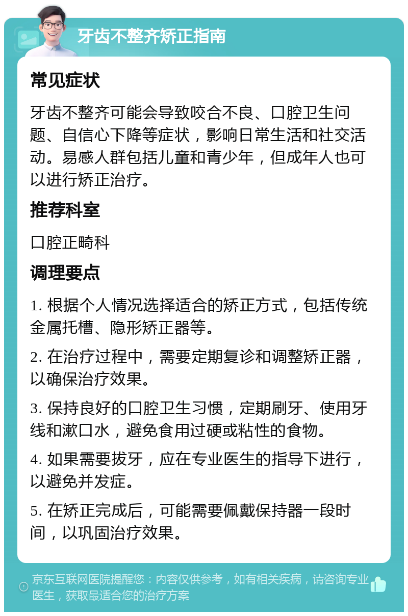 牙齿不整齐矫正指南 常见症状 牙齿不整齐可能会导致咬合不良、口腔卫生问题、自信心下降等症状，影响日常生活和社交活动。易感人群包括儿童和青少年，但成年人也可以进行矫正治疗。 推荐科室 口腔正畸科 调理要点 1. 根据个人情况选择适合的矫正方式，包括传统金属托槽、隐形矫正器等。 2. 在治疗过程中，需要定期复诊和调整矫正器，以确保治疗效果。 3. 保持良好的口腔卫生习惯，定期刷牙、使用牙线和漱口水，避免食用过硬或粘性的食物。 4. 如果需要拔牙，应在专业医生的指导下进行，以避免并发症。 5. 在矫正完成后，可能需要佩戴保持器一段时间，以巩固治疗效果。