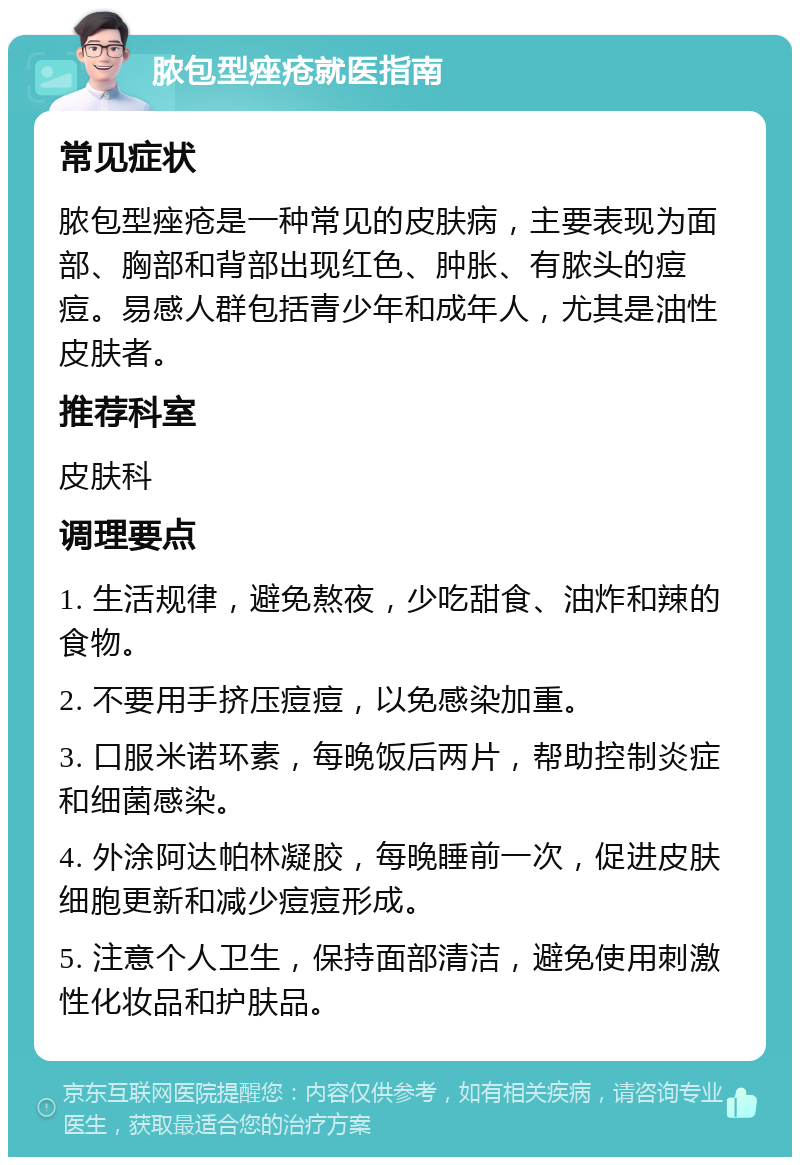 脓包型痤疮就医指南 常见症状 脓包型痤疮是一种常见的皮肤病，主要表现为面部、胸部和背部出现红色、肿胀、有脓头的痘痘。易感人群包括青少年和成年人，尤其是油性皮肤者。 推荐科室 皮肤科 调理要点 1. 生活规律，避免熬夜，少吃甜食、油炸和辣的食物。 2. 不要用手挤压痘痘，以免感染加重。 3. 口服米诺环素，每晚饭后两片，帮助控制炎症和细菌感染。 4. 外涂阿达帕林凝胶，每晚睡前一次，促进皮肤细胞更新和减少痘痘形成。 5. 注意个人卫生，保持面部清洁，避免使用刺激性化妆品和护肤品。