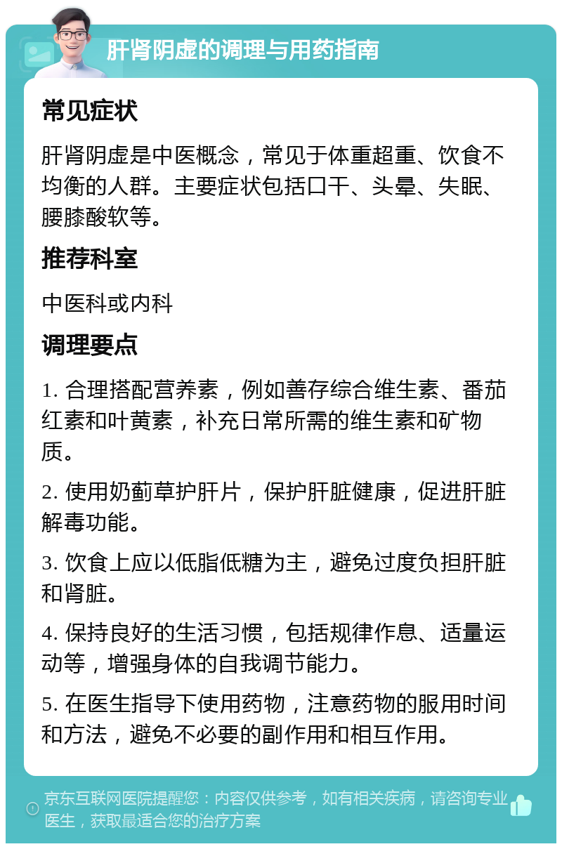 肝肾阴虚的调理与用药指南 常见症状 肝肾阴虚是中医概念，常见于体重超重、饮食不均衡的人群。主要症状包括口干、头晕、失眠、腰膝酸软等。 推荐科室 中医科或内科 调理要点 1. 合理搭配营养素，例如善存综合维生素、番茄红素和叶黄素，补充日常所需的维生素和矿物质。 2. 使用奶蓟草护肝片，保护肝脏健康，促进肝脏解毒功能。 3. 饮食上应以低脂低糖为主，避免过度负担肝脏和肾脏。 4. 保持良好的生活习惯，包括规律作息、适量运动等，增强身体的自我调节能力。 5. 在医生指导下使用药物，注意药物的服用时间和方法，避免不必要的副作用和相互作用。