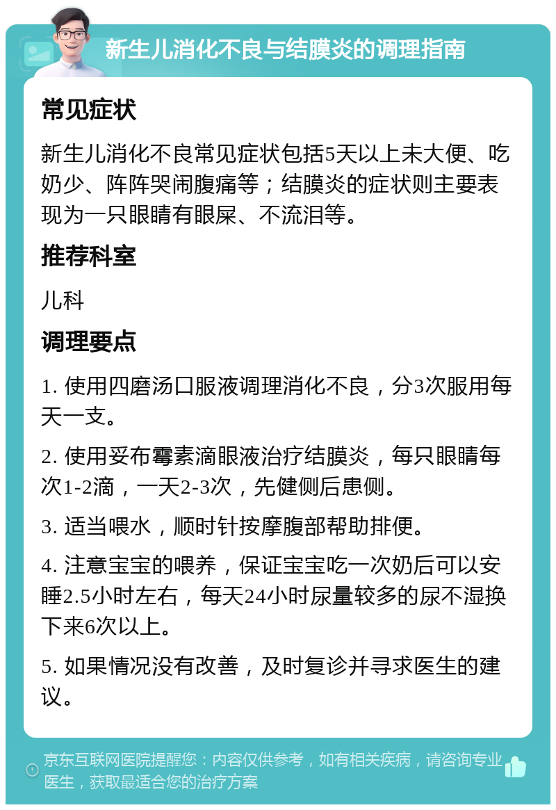 新生儿消化不良与结膜炎的调理指南 常见症状 新生儿消化不良常见症状包括5天以上未大便、吃奶少、阵阵哭闹腹痛等；结膜炎的症状则主要表现为一只眼睛有眼屎、不流泪等。 推荐科室 儿科 调理要点 1. 使用四磨汤口服液调理消化不良，分3次服用每天一支。 2. 使用妥布霉素滴眼液治疗结膜炎，每只眼睛每次1-2滴，一天2-3次，先健侧后患侧。 3. 适当喂水，顺时针按摩腹部帮助排便。 4. 注意宝宝的喂养，保证宝宝吃一次奶后可以安睡2.5小时左右，每天24小时尿量较多的尿不湿换下来6次以上。 5. 如果情况没有改善，及时复诊并寻求医生的建议。