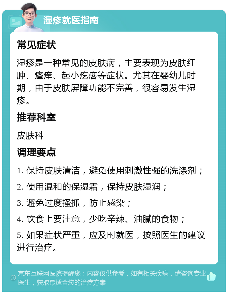 湿疹就医指南 常见症状 湿疹是一种常见的皮肤病，主要表现为皮肤红肿、瘙痒、起小疙瘩等症状。尤其在婴幼儿时期，由于皮肤屏障功能不完善，很容易发生湿疹。 推荐科室 皮肤科 调理要点 1. 保持皮肤清洁，避免使用刺激性强的洗涤剂； 2. 使用温和的保湿霜，保持皮肤湿润； 3. 避免过度搔抓，防止感染； 4. 饮食上要注意，少吃辛辣、油腻的食物； 5. 如果症状严重，应及时就医，按照医生的建议进行治疗。