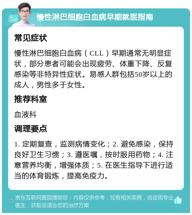 慢性淋巴细胞白血病早期就医指南 常见症状 慢性淋巴细胞白血病（CLL）早期通常无明显症状，部分患者可能会出现疲劳、体重下降、反复感染等非特异性症状。易感人群包括50岁以上的成人，男性多于女性。 推荐科室 血液科 调理要点 1. 定期复查，监测病情变化；2. 避免感染，保持良好卫生习惯；3. 遵医嘱，按时服用药物；4. 注意营养均衡，增强体质；5. 在医生指导下进行适当的体育锻炼，提高免疫力。