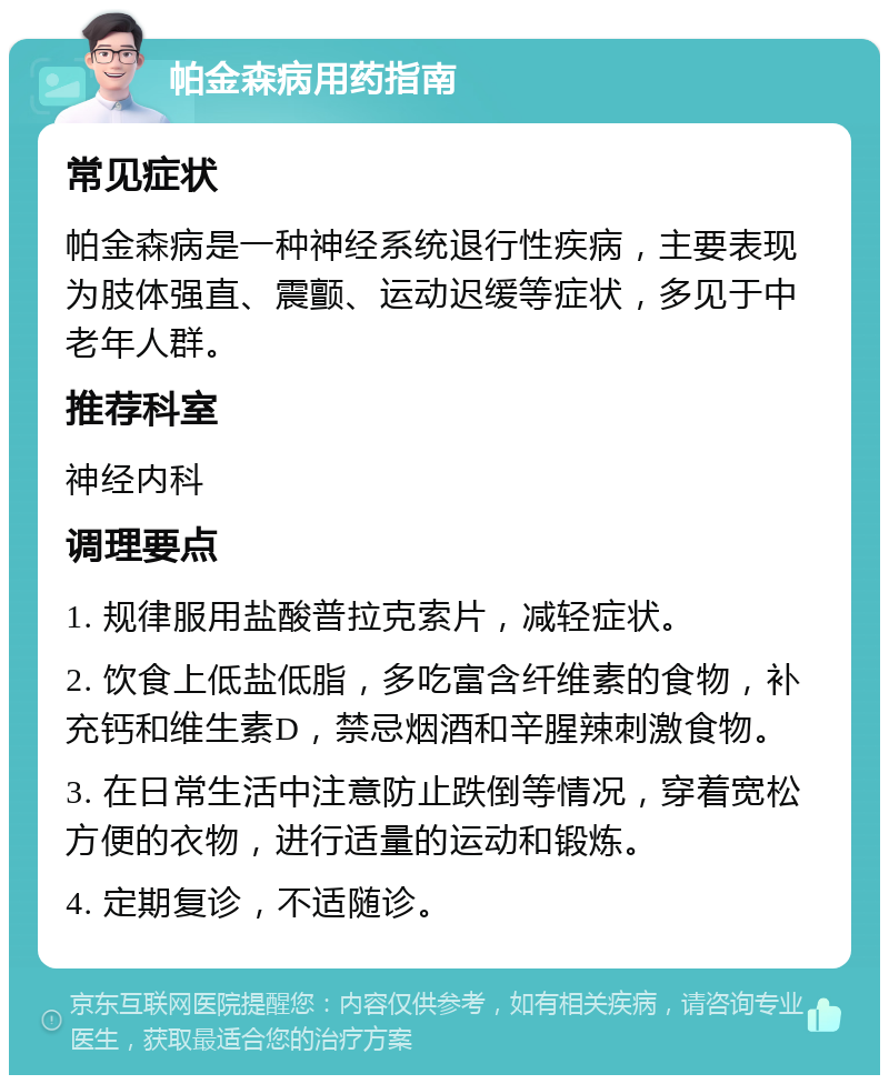 帕金森病用药指南 常见症状 帕金森病是一种神经系统退行性疾病，主要表现为肢体强直、震颤、运动迟缓等症状，多见于中老年人群。 推荐科室 神经内科 调理要点 1. 规律服用盐酸普拉克索片，减轻症状。 2. 饮食上低盐低脂，多吃富含纤维素的食物，补充钙和维生素D，禁忌烟酒和辛腥辣刺激食物。 3. 在日常生活中注意防止跌倒等情况，穿着宽松方便的衣物，进行适量的运动和锻炼。 4. 定期复诊，不适随诊。