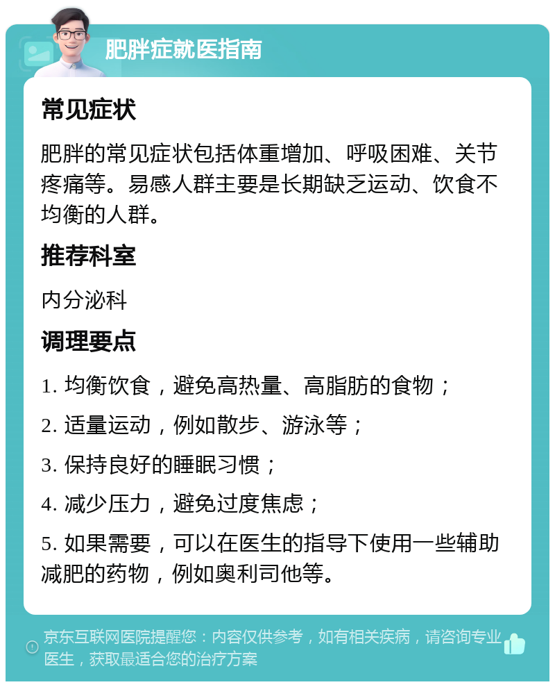 肥胖症就医指南 常见症状 肥胖的常见症状包括体重增加、呼吸困难、关节疼痛等。易感人群主要是长期缺乏运动、饮食不均衡的人群。 推荐科室 内分泌科 调理要点 1. 均衡饮食，避免高热量、高脂肪的食物； 2. 适量运动，例如散步、游泳等； 3. 保持良好的睡眠习惯； 4. 减少压力，避免过度焦虑； 5. 如果需要，可以在医生的指导下使用一些辅助减肥的药物，例如奥利司他等。