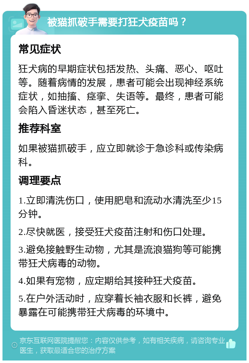 被猫抓破手需要打狂犬疫苗吗？ 常见症状 狂犬病的早期症状包括发热、头痛、恶心、呕吐等。随着病情的发展，患者可能会出现神经系统症状，如抽搐、痉挛、失语等。最终，患者可能会陷入昏迷状态，甚至死亡。 推荐科室 如果被猫抓破手，应立即就诊于急诊科或传染病科。 调理要点 1.立即清洗伤口，使用肥皂和流动水清洗至少15分钟。 2.尽快就医，接受狂犬疫苗注射和伤口处理。 3.避免接触野生动物，尤其是流浪猫狗等可能携带狂犬病毒的动物。 4.如果有宠物，应定期给其接种狂犬疫苗。 5.在户外活动时，应穿着长袖衣服和长裤，避免暴露在可能携带狂犬病毒的环境中。